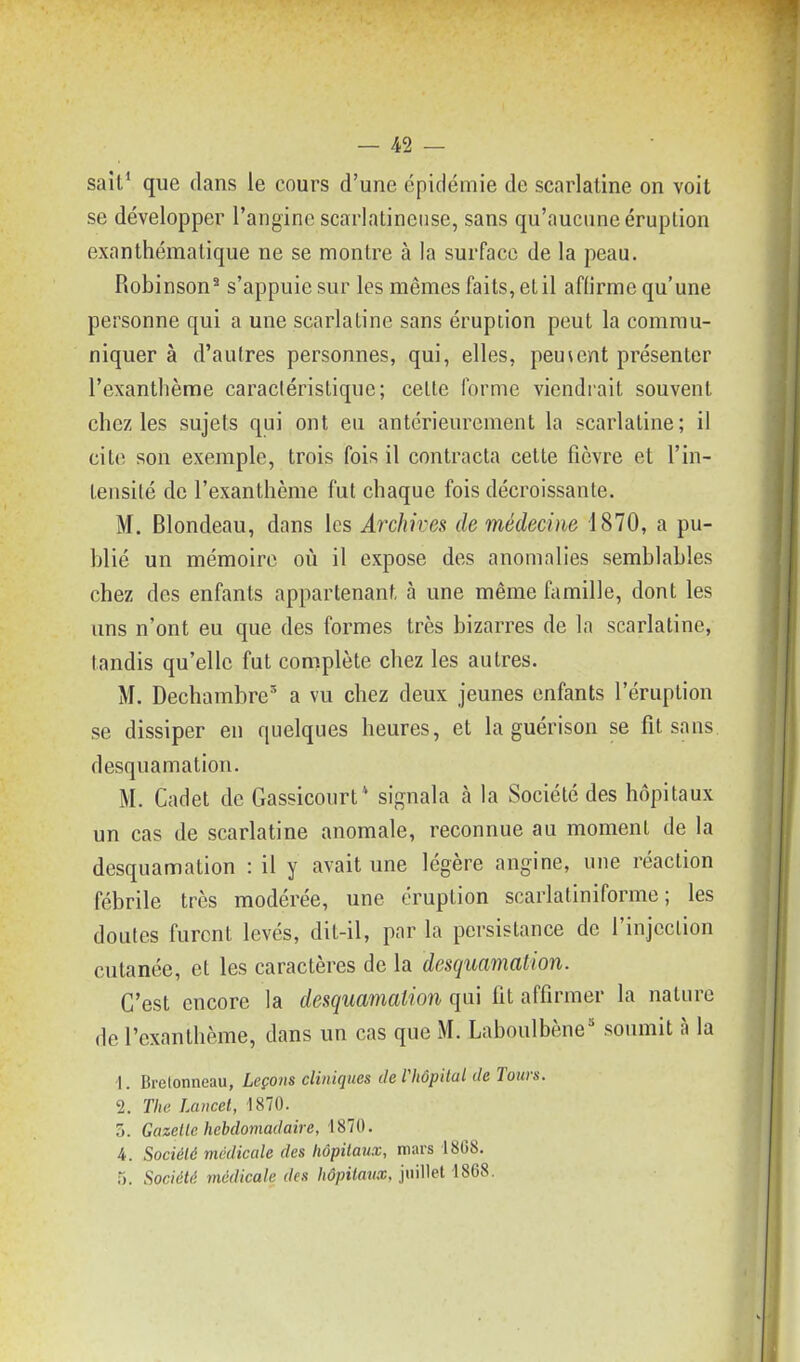 sait^ que dans le cours d'une épidémie de scarlatine on voit se développer l'angine scarlatineuse, sans qu'aucune éruption exanthématique ne se montre à la surface de la peau. Robinson^ s'appuie sur les mêmes faits, et il affirme qu'une personne qui a une scarlatine sans éruption peut la commu- niquer à d'autres personnes, qui, elles, peuvent présenter l'exanthème caractéristique; celle forme viendrait souvent chez les sujets qui ont eu antérieurement la scarlatine; il cite son exemple, trois fois il contracta cette fièvre et l'in- leiisité de l'exanthème fut chaque fois décroissante. M. Blondeau, dans les Archives de médecine 1870, a pu- blié un mémoire où il expose des anomalies semblables chez des enfants appartenant à une même famille, dont les uns n'ont eu que des formes très bizarres de la scarlatine, tandis qu'elle fut complète chez les autres. M. Dechambre a vu chez deux jeunes enfants l'éruption se dissiper en quelques heures, et la guérison se fil sans desquamation. M. Cadet de Gassicourt sif^nala à la Société des hôpitaux un cas de scarlatine anomale, reconnue au moment de la desquamation : il y avait une légère angine, une réaction fébrile très modérée, une éruption scarlatiniforme ; les doutes furent levés, dit-il, par la persistance de l'injection cutanée, et les caractères de la desquamation. C'est encore la desquamation qui fit affirmer la nature de l'exanthème, dans un cas que M. Laboulbène* soumit à la ■1. Brelonneau, Leçons cliniques de l'hôpital de Tours. 2. The Lancet, 1870. 5. Gazelle hebdoviadaire, 1870. 4. Société médicale des hôpitaux, mars 1808. 5. Société médicale des hôpitaux, juillet 1868.