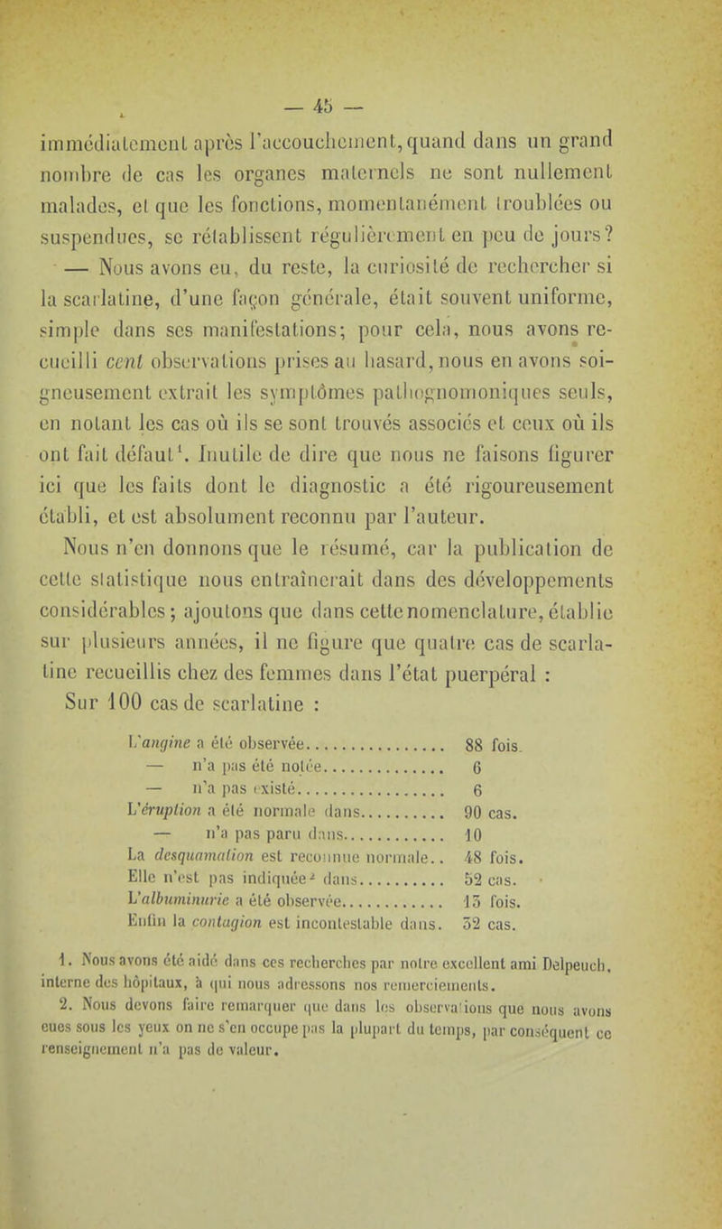 -45 - immcdialcmeiU après raccoucliement, quanti dans un grand nombre de cas les organes maternels ne sont nullement malades, et que les fonctions, momentanément troublées ou suspendues, se rétablissent régulièrement en peu de jours? — Nous avons eu, du reste, la curiosité de rechercher si la scailatine, d'une façon générale, était souvent uniforme, simple dans ses manifestations; pour cela, nous avons re- cueilli cent observations prises au hasard, nous en avons soi- gneusement extrait les symptômes patliognomoniques seuls, en notant les cas où ils se sont trouvés associés et ceux où ils ont fait défaut'. Inutile de dire que nous ne faisons figurer ici que les faits dont le diagnostic a été rigoureusement établi, et est absolument reconnu par l'auteur. Nous n'en donnons que le résumé, car la publication de cette slatistique nous entraînerait dans des développements considérables; ajoutons que dans cette nomenclature, établie sur |)lusieiirs années, il ne figure que quatre cas de scarla- tine recueillis chez des femmes dans l'état puerpéral : Sur 100 cas de scarlatine : Vangine a élé oljservée 88 fois. — n'a pas élé notée 6 — n'a pas i xisté 6 Véruption a élé normale dans 90 cas. — n'a pas paru dans 10 La deaqmmalion est recoiunie normale.. 48 fois. Elle n'i'st pas indiquée- dans 52 cas. L'aZfcîmj)H«7e a élé observée Jô lois. Eiidu la contagion est inconleslable dans. 52 cas. \. Nous avons été aidé dans ces reclierches par notre excellent ami Delpeucli, interne des hôpitaux, à (pii nous adressons nos renicrciemcnls. 2. Nous devons faire remarquer ipio dans les observa'ions que nous avons eues sous les yeux on ne s'en occupe pas la plupart du temps, par con.séquenl ce renseignement n'a pas de valeur.