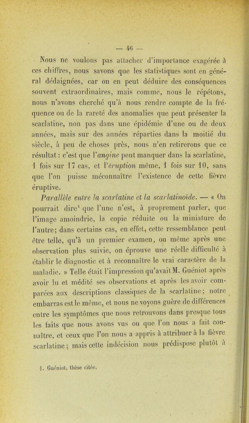 - Nous ne voulons pas allaclici' d'imporlance exagérée ?» ces chiffres, nous savons que les statistiques sont en géné- ral dédaignées, car on en peut déduire des conséquences souvent extraordinaires, mais comme, nous le répétons, nous n'avons cherché qu'à nous rendre compte de la fré- quence ou de la rareté des anomalies que peut présenter la scarlatine, non pas dans une épidémie d'une ou de deux années, mais sur des années réparties dans la moitié du siècle, à peu de choses près, nous n'en retirerons que ce résultat : c'est que Vangine peut manquer dans la scarlatine, 1 fois sur 17 cas, et Véruption même, \ fois sur 10, sans que l'on puisse méconnaître l'existence de cette fièvre éruptive. Parallèle entre la scarlatine et la scarlatinoïde. — « On pourrait dire' que l'une n'est, à proprement parler, que l'image amoindrie, la copie réduite ou la miniature de l'autre; dans certains cas, en effet, cette ressemblance peut être telle, qu'à un premier examen, ou même après une observation plus suivie, on éprouve une réelle difficuUé à établir le diagnostic et à reconnaître le vrai caractère de la maladie. » Telle était l'impression qu'avait M. Guéniot après avoir lu et médité ses observations et après les avoir com- parées aux descriptions classiques de la scarlatine ; notre embarras est le même, et nous ne voyons guère de différences entre les symptômes que nous retrouvons dans presque tous les faits que nous avons vus ou que l'on nous a fait con- naître, et ceux que l'on nous a appris à attribuer à la fièvre scarlatine; mais cette indécision nous prédispose plutôt à