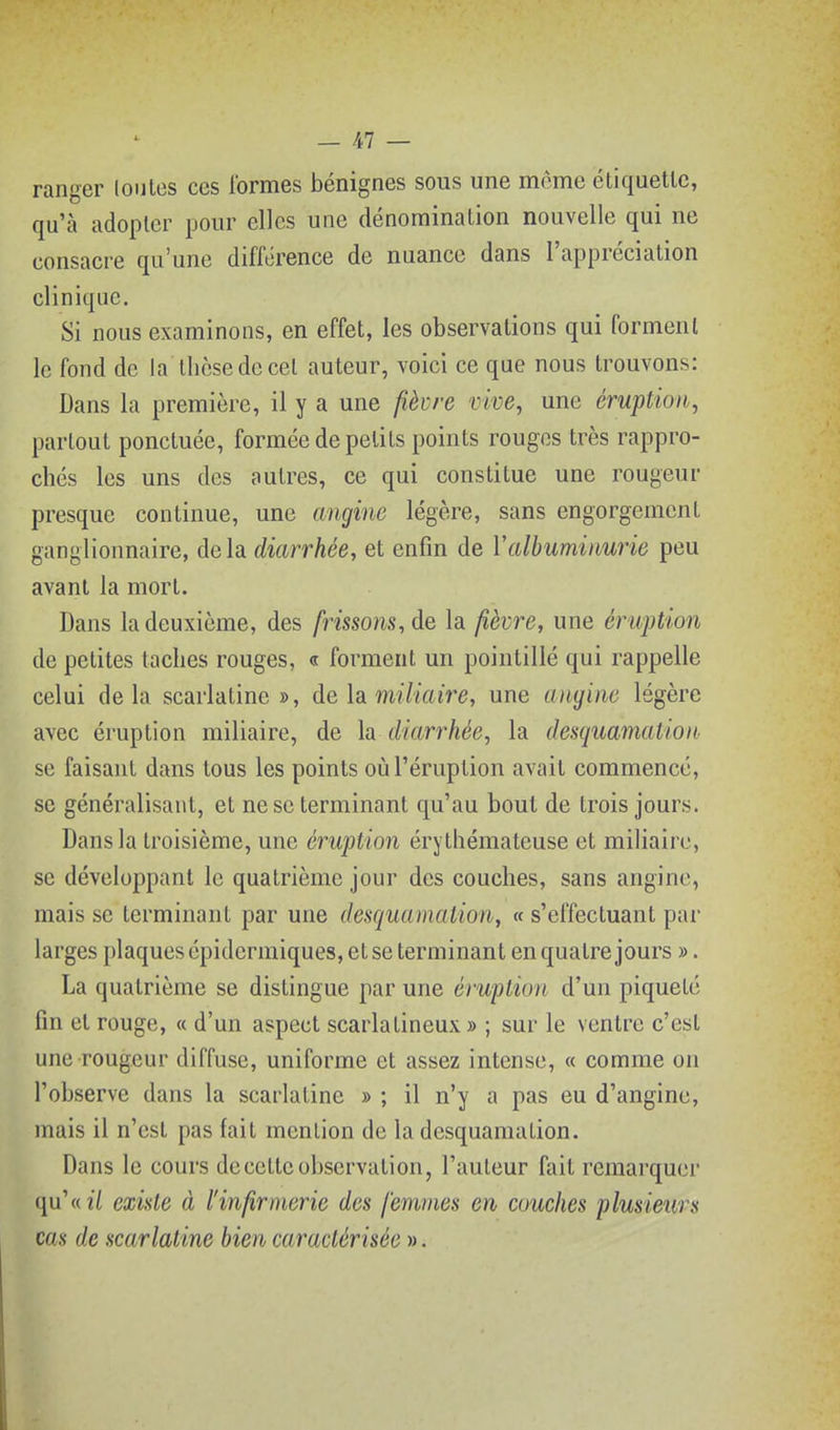 ranger loutes ces Ibrmes bénignes sous une morne éliquetlc, qu'à adopter pour elles une dénomination nouvelle qui ne consacre qu'une différence de nuance dans l'appréciation clinique. Si nous examinons, en effet, les observations qui forment le fond de la thèse de cet auteur, voici ce que nous trouvons: Dans la première, il y a une ^èvre vive, une éruption, partout ponctuée, formée de petits points rouges très rappro- chés les uns des autres, ce qui constitue une rougeur presque continue, une angine légère, sans engorgement ganglionnaire, delà diarrhée, et enfin de Valbuminurie peu avant la mort. Dans la deuxième, des frissons, de la fièvre, une éruption de petites taches rouges, « forment un pointillé qui rappelle celui delà scarlatine», de la. miliaire, une angine légère avec éruption miliaire, de la diarrhée, la desquamation se faisant dans tous les points où l'éruption avait commencé, se généralisant, et ne se terminant qu'au boni de trois jours. Dans la troisième, une éruption érythémateuse et miliaire, se développant le quatrième jour des couches, sans angine, mais se terminant par une desquamation, « s'effectuant par larges plaques épidermiques, et se terminant en quatre jours ». La quatrième se distingue par une éruption d'un piqueté fin et rouge, « d'un aspect scarlatineux » ; sur le ventre c'est une rougeur diffuse, uniforme et assez intense, « comme on l'observe dans la scarlatine » ; il n'y a pas eu d'angine, mais il n'est pas fait mention de la desquamation. Dans le cours de cette observation, l'auteur fait remarquer qu'wîV existe à l'infirmerie des femmes en couches plusieurs cas de scarlatine bien caractérisée ».