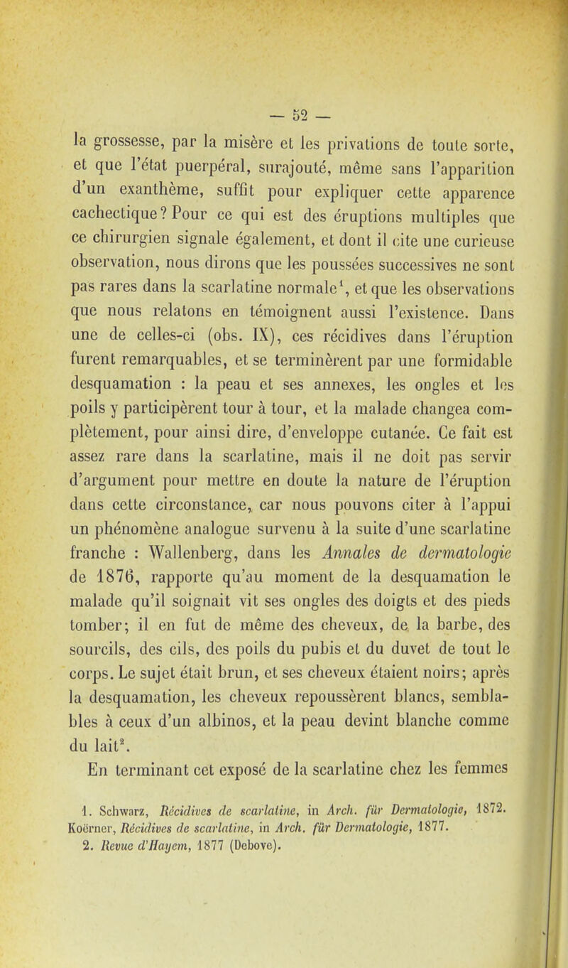 la grossesse, par la misère et les privations de toute sorte, et que l'état puerpéral, surajouté, même sans l'apparition d'un exanthème, suffît pour expliquer cette apparence cachectique ? Pour ce qui est des éruptions multiples que ce chirurgien signale également, et dont il cite une curieuse observation, nous dirons que les poussées successives ne sont pas rares dans la scarlatine normale*, et que les observations que nous relatons en témoignent aussi l'existence. Dans une de celles-ci (obs. IX), ces récidives dans l'éruption furent remarquables, et se terminèrent par une formidable desquamation : la peau et ses annexes, les ongles et les poils y participèrent tour à tour, et la malade changea com- plètement, pour ainsi dire, d'enveloppe cutanée. Ce fait est assez rare dans la scarlatine, mais il ne doit pas servir d'argument pour mettre en doute la nature de l'éruption dans cette circonstance,, car nous pouvons citer à l'appui un phénomène analogue survenu à la suite d'une scarlatine franche : Wallenberg, dans les Annales de dermatologie de 1876, rapporte qu'au moment de la desquamation le malade qu'il soignait vit ses ongles des doigts et des pieds tomber; il en fut de même des cheveux, de. la barbe, des sourcils, des cils, des poils du pubis et du duvet de tout le corps. Le sujet était brun, et ses cheveux étaient noirs; après la desquamation, les cheveux repoussèrent blancs, sembla- bles à ceux d'un albinos, et la peau devint blanche comme du lait^ En terminant cet exposé de la scarlatine chez les femmes 1. Schwarz, Récidives de scarlatine, in Arch. fur Dermatologie, t872. Kocrncr, Récidives de scarlatine, in Arch. fûr Dermatologie, 1877. 2. Revue d'Hayem, 1877 (Debovc).