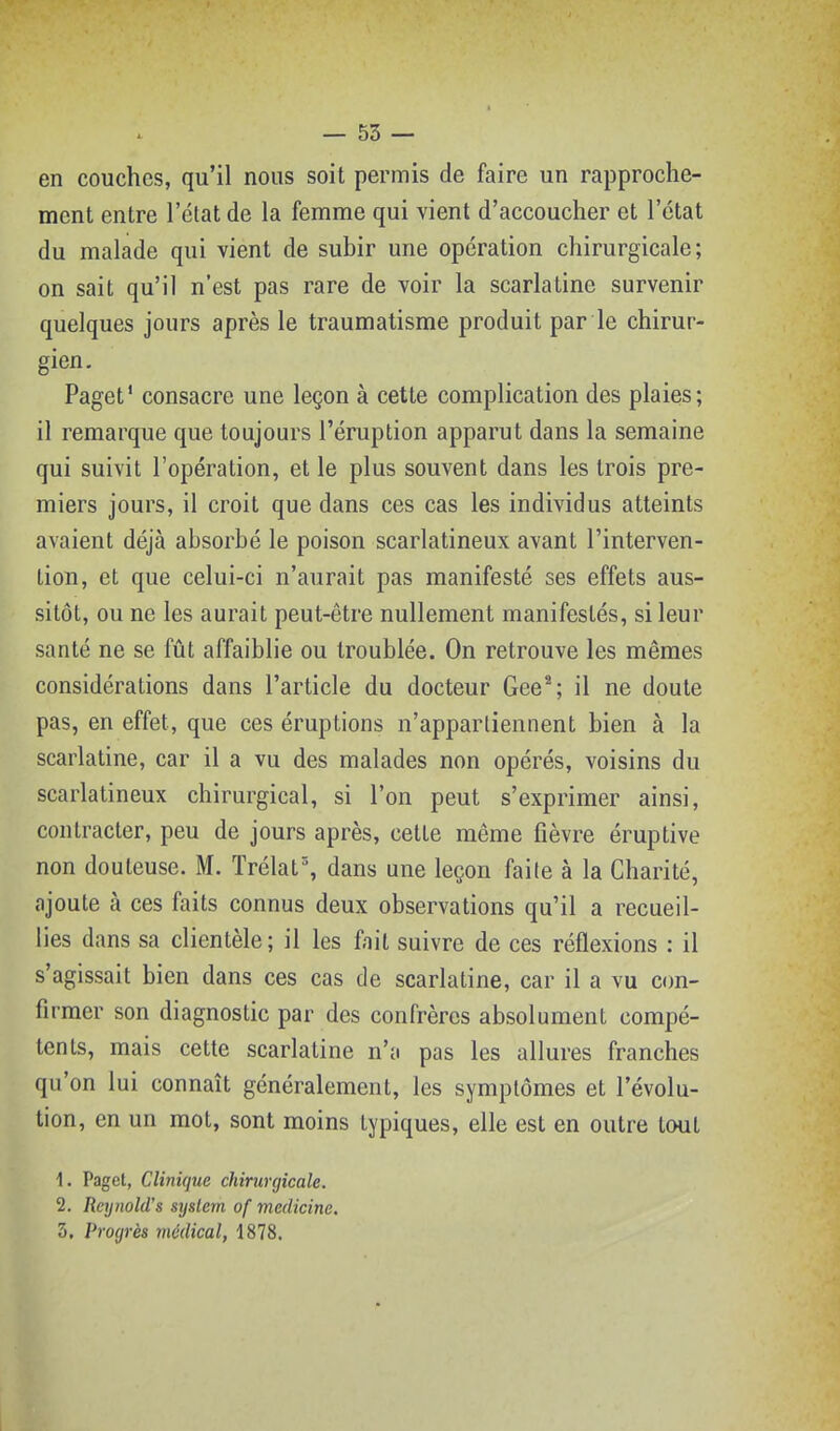 en couches, qu'il nous soit permis de faire un rapproche- ment entre l'état de la femme qui vient d'accoucher et l'état du malade qui vient de subir une opération chirurgicale; on sait qu'il n'est pas rare de voir la scarlatine survenir quelques jours après le traumatisme produit par le chirur- gien. Paget' consacre une leçon à cette complication des plaies; il remarque que toujours l'éruption apparut dans la semaine qui suivit l'opération, et le plus souvent dans les trois pre- miers jours, il croit que dans ces cas les individus atteints avaient déjà absorbé le poison scarlatineux avant l'interven- tion, et que celui-ci n'aurait pas manifesté ses effets aus- sitôt, ou ne les aurait peut-être nullement manifestés, si leur santé ne se fût affaiblie ou troublée. On retrouve les mêmes considérations dans l'article du docteur Gee*; il ne doute pas, en effet, que ces éruptions n'appartiennent bien à la scarlatine, car il a vu des malades non opérés, voisins du scarlatineux chirurgical, si l'on peut s'exprimer ainsi, contracter, peu de jours après, cette même fièvre éruptive non douteuse. M. Trélat% dans une leçon faite à la Charité, ajoute à ces faits connus deux observations qu'il a recueil- lies dans sa clientèle; il les fait suivre de ces réflexions : il s'agissait bien dans ces cas de scarlatine, car il a vu cim- firraer son diagnostic par des confrères absolument compé- tents, mais cette scarlatine n'a pas les allures franches qu'on lui connaît généralement, les symptômes et l'évolu- tion, en un mot, sont moins typiques, elle est en outre tout 1. Paget, Clinique chirurgicale. 2. Reynold's syslern of medicine. 3. Progrès médical, i818.