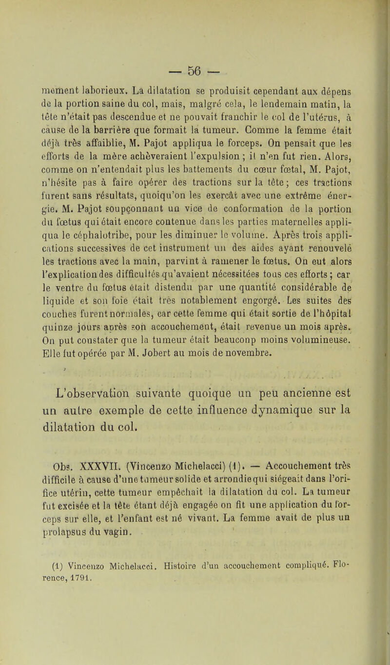 moment laborieux. La dilatation se produisit cependant aux dépens de la portion saine du col, mais, malgré cela, le lendemain matin, la tête n'était pas descendue et ne pouvait franchir le vol de l'utérus, à cause de la barrière que formait la tumeur. Comme la femme était à6']h très afifaiblie, M. Pajot appliqua le forceps. On pensait que les efforts de la mère achèveraient l'expulsion; i( n'en fut rien. Alors, comme on n'entendait plus les battements du cœur fœtal, M. Pajot, n'hésite pas à faire opérer des tractions sur la tête ; ces tractions furent sans résultats, quoiqu'on les exerçât avec une extrême éner- gie. M. Pajot soupçonnaut un vice de conformation de la portion du fœtus qui était encore contenue dans les parties maternelles appli- qua le céphalotribe, pour les diminuer le volume. Après trois appli- cations successives de cet instrument un des aides ayant renouvelé les tractions avec la main, parvint à ramener le fœtus. On eut alors l'explication des difficultés qu'avaient nécessitées tous ces efiorts; car le ventre du fœtus était distendu par une quantité considérable de liquide et son foie était très notablement engorgé. Les suites des couches furent normales, car cette femme qui était sortie de l'hôpital quinze jours aurès ?.on accouchement, était revenue un mois après. On put constater que la tumeur était beaucoup moins volumineuse. Elle lut opérée par M. Jobert au mois de novembre. L'observation suivante quoique un peu ancienne est un autre exemple de cette influence dynamique sur la dilatation du col. Obs. XXXVII. (Vincenzo Michelacci) (d). — Accouchement très difficile à cause d'une tumeur solide et arrondie qui siégeait dans l'ori- fice utérin, cette tumeur empêchait la dilatation du col. La tumeur fut excisée et la tête étant déjà engagée on fit une application du for- ceps sur elle, et l'enfant est né vivant. La femme avait de plus un prolapsus du vagin. (1) Vineeuzo Michelaco.i. Histoire d'un accouchement compliqué. Flo- rence, 1791.