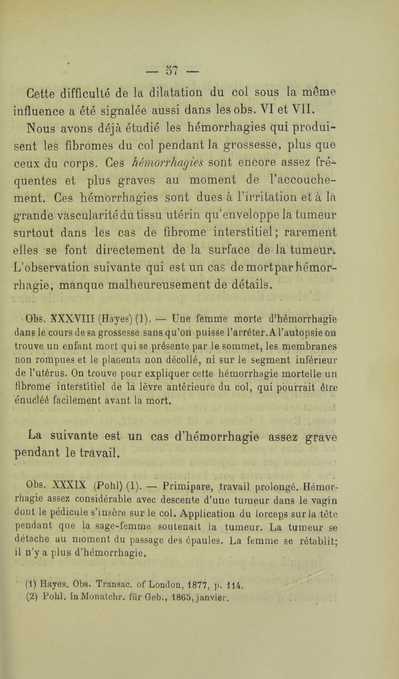 Cette difficulté de la dilatation du col sous la même influence a été signalée aussi dans lesobs. VI et VII. Nous avons déjà étudié les hémorrhagies qui produi- sent les fibromes du col pendant la grossesse, plus que ceux du corps. Ces hémorrhagies sont encore assez fré-^ quentes et plus graves au moment de l'accoache- ment. Ces hémorrhagies sont dues à l'irritation et à la grande vascularité du tissu utérin qu'enveloppe la tumeur surtout dans les cas de fibrome interstitiel; rarement elles se font directement delà surface de la tumeur. L'observation suivante qui est un cas demortparbémor- rhagie, manque malheureusement de détails. Gbs. XXXVIII (Hayes)(]), — Une femme morte d'hémorrhagie dans le cours de sa grossesse sans qu'on puisse l'arrêter. A l'autopsie ou trouve un enfant mort qui se présente par le sommet, les membranes non rompues et le placenta non décollé, ni sur le segment inférieur de l'utérus. On trouve pour expliquer cette hémorrhagie mortelle un fibrome interstitiel de là lèvre antérieure du col, qui pburràit être énucléé facilement avant la mort. La suivante est un cas d'hémorrhagie assez grave pendant le travail. Obs. XXXIX (PohI) (1). — Primipare, travail prolongé. Hémor- rhagie assez considérable avec descente d'une tumeur dans le vagin dout le pédicule s'insère sur lo col. Application du forceps sur la tête pendant que la sage-femme soutenait la tumeur. La tumeur se détache au moment du passage des épaules. La femme se rétablit; il n'y a plus d'hémorrhagie. (1) Hayes, Obs. Ti'ansac. of London, 1877, p. 114. (2) Pohl. InMonatchr. fiir Geb., 1865, janvier.