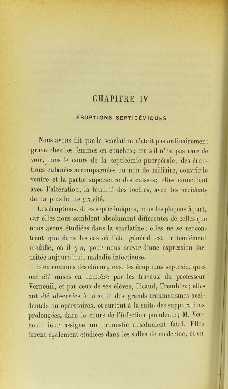 CHAPITRE IV ÉRUPTIONS SEPTICÉMIQUES Nous avons dit que la scarlatine n'était pas ordinairement grave chez les femmes en couches; mais il n'est pas rare de voir, dans le cours de la septicémie puerpérale, des érup- tions cutanées accompagnées ou non de miliaire, couvrir le ventre et la partie supérieure des cuisses; elles coïncident avec l'altération, la fétidité des lochies, avec les accidents de la plus haute gravité. Ces éruptions, dites septicémiques, nous les plaçons à part, car elles nous semblent absolument différentes de celles que nous avons étudiées dans la scarlatine; elles ne se rencon- trent que dans les cas où l'état général est profondément modifié, où il y a, pour nous servir d'une expression fort usitée aujourd'hui, maladie infectieuse. Bien connues des chirurgiens, les éruptions septicémiques ont été mises en lumière par les travaux du professeur Verneuii, et par ceux de ses élèves, Picaud, Tremblez ; elles ont été observées à la suite des grands traumatismes acci- dentels ou opératoires, et surtout à la suite des suppurations prolongées, dans le cours de l'infection purulente; M. Ver- neuii leur assigne un pronostic absolument fatal. Elles furent également étudiées dans les salles de médecine, et on