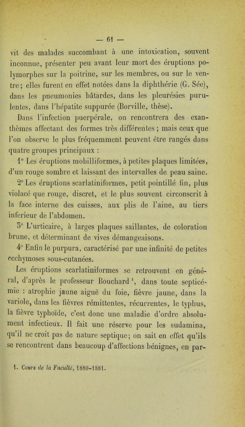 vit des malades succombant à une intoxication, souvent inconnue, présenter peu avant leur mort des éruptions po- lymorphes sur la poitrine, sur les membres, ou sur le ven- tre; elles furent en effet notées dans la diphthérie (G. Sée), dans les pneumonies bâtardes, dans les pleurésies puru- lentes, dans l'hépatite suppurée (Borville, thèse). Dans l'infection puerpérale, on rencontrera des exan- thèmes affectant des formes très différentes ; mais ceux que l'on observe le plus fréquemment peuvent être rangés dans quatre groupes principaux : 1° Les éruptions mobilliformes, à petites plaques limitées, d'un rouge sombre et laissant des intervalles de peau saine. 2° Les éruptions scarlatiniformes, petit pointillé fin, plus violacé que rouge, discret, et le plus souvent circonscrit à la face interne des cuisses, aux plis de l'aine, au tiers inférieur de l'abdomen. 3° L'urticaire, à larges plaques saillantes, de coloration brune, et déterminant de vives démangeaisons. 4 Enfin le purpura, caractérisé par une infinité de petites ecchymoses sous-cutanées. Les éruptions scarlatiniformes se retrouvent en géné- ral, d'après le professeur Bouchard *, dans toute septicé- mie : atrophie jaune aiguë du foie, fièvre jaune, dans la variole, dans les fièvres rémittentes, récurrentes, le typhus, la fièvre typhoïde, c'est donc une maladie d'ordre absolu- ment infectieux. Il fait une réserve pour les sudamina, qu'il ne croit pas de nature septique; on sait en effet qu'ils se rencontrent dans beaucoup d'affections bénignes, en par-