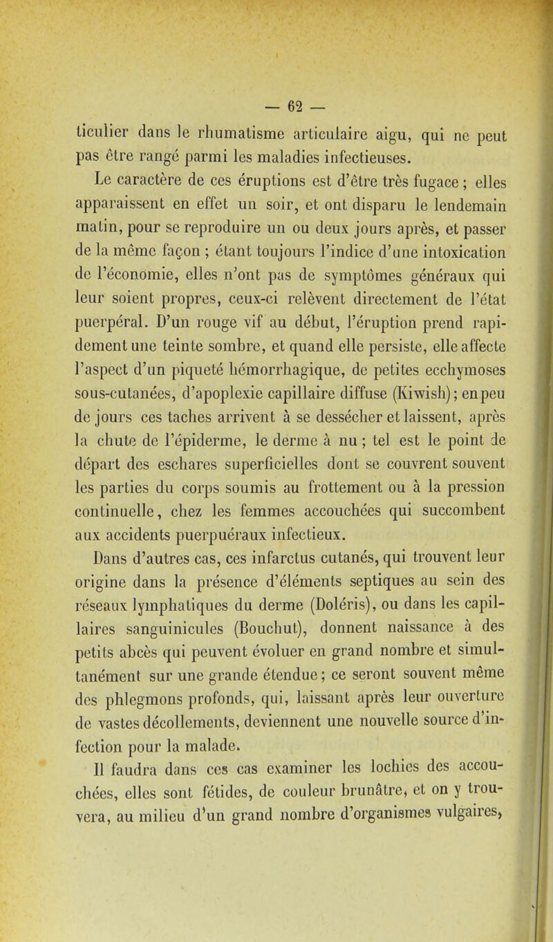 liculier dans le rhumatisme articulaire aigu, qui ne peut pas être rangé parmi les maladies infectieuses. Le caractère de ces éruptions est d'être très fugace ; elles apparaissent en effet un soir, et ont disparu le lendemain matin, pour se reproduire un ou deux jours après, et passer de la même façon ; étant toujours l'indice d'une intoxication de l'économie, elles n'ont pas de symptômes généraux qui leur soient propres, ceux-ci relèvent directement de l'état puerpéral. D'un rouge vif au début, l'éruption prend rapi- dement une teinte sombre, et quand elle persiste, elle affecte l'aspect d'un piqueté liémorrhagique, de petites ecchymoses sous-cutanées, d'apoplexie capillaire diffuse (Kiwish); en peu de jours ces taches arrivent à se dessécher et laissent, après la chute de l'épiderme, le derme à nu ; tel est le point de départ des eschares superficielles dont se couvrent souvent les parties du corps soumis au frottement ou à la pression continuelle, chez les femmes accouchées qui succombent aux accidents puerpuéraux infectieux. Dans d'autres cas, ces infarctus cutanés, qui trouvent leur origine dans la présence d'éléments septiques au sein des réseaux lymphatiques du derme (Doléris), ou dans les capil- laires sanguinicules (Bouchut), donnent naissance à des petits abcès qui peuvent évoluer en grand nombre et simul- tanément sur une grande étendue ; ce seront souvent même des phlegmons profonds, qui, laissant après leur ouverture de vastes décollements, deviennent une nouvelle source d'in- fection pour la malade. Il faudra dans ces cas examiner les lochies des accou- chées, elles sont fétides, de couleur brunâtre, et on y trou- vera, au milieu d'un grand nombre d'organismes vulgaires,