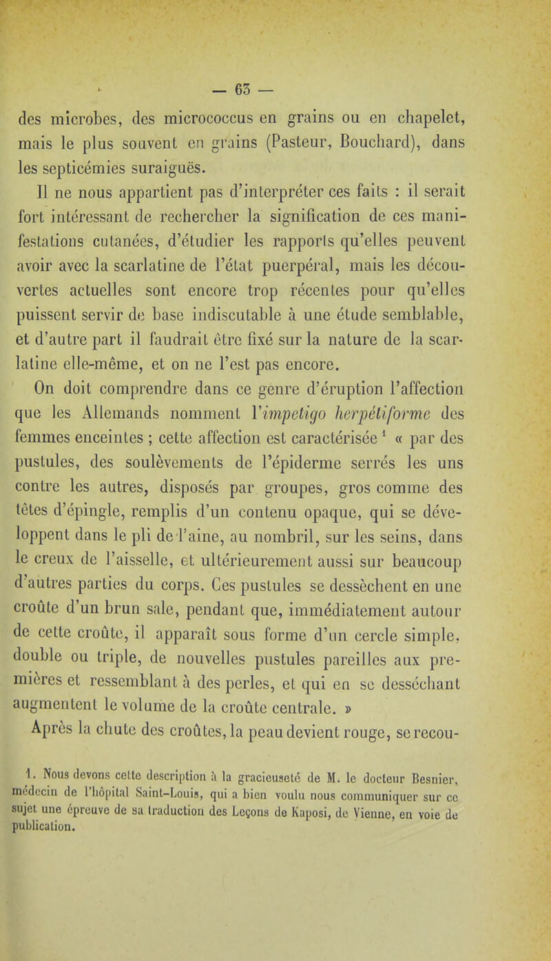 - 65 — des microbes, des micrococcus en grains ou en chapelet, mais le plus souvent en grains (Pasteur, Bouchard), dans les septicémies suraiguës. Il ne nous appartient pas d'interpréter ces faits : il serait fort intéressant de rechercher la signification de ces mani- festations cutanées, d'étudier les rapports qu'elles peuvent avoir avec la scarlatine de l'état puerpéral, mais les décou- vertes actuelles sont encore trop récentes pour qu'elles puissent servir de base indiscutable à une étude semblable, et d'autre part il faudrait être fixé sur la nature de la scar- latine elle-même, et on ne l'est pas encore. On doit comprendre dans ce genre d'éruption l'affection que les Allemands nomment Yimpetigo herpéliforme des femmes enceintes ; cette affection est caractérisée * « par des pustules, des soulèvements de l'épiderme serrés les uns contre les autres, disposés par groupes, gros comme des tètes d'épingle, remplis d'un contenu opaque, qui se déve- loppent dans le pli de l'aine, au nombril, sur les seins, dans le creux de l'aisselle, et ultérieurement aussi sur beaucoup d'autres parties du corps. Ces pustules se dessèchent en une croûte d'un brun sale, pendant que, immédiatement autour de cette croûte, il apparaît sous forme d'un cercle simple, double ou triple, de nouvelles pustules pareilles aux pre- mières et ressemblant à des perles, et qui en se desséchant augmentent le volume de la croûte centrale. » Après la chute des croûtes, la peau devient rouge, serecou- 1. Nous devons celte description ;» la gracieuseté de M. le docteur Besnier, médecin de l'hôpital Saint-Louis, qui a bien voulu nous communiquer sur ce sujet une épreuve de sa traduction des Leçons de Kaposi, de Vienne, en voie de publication.