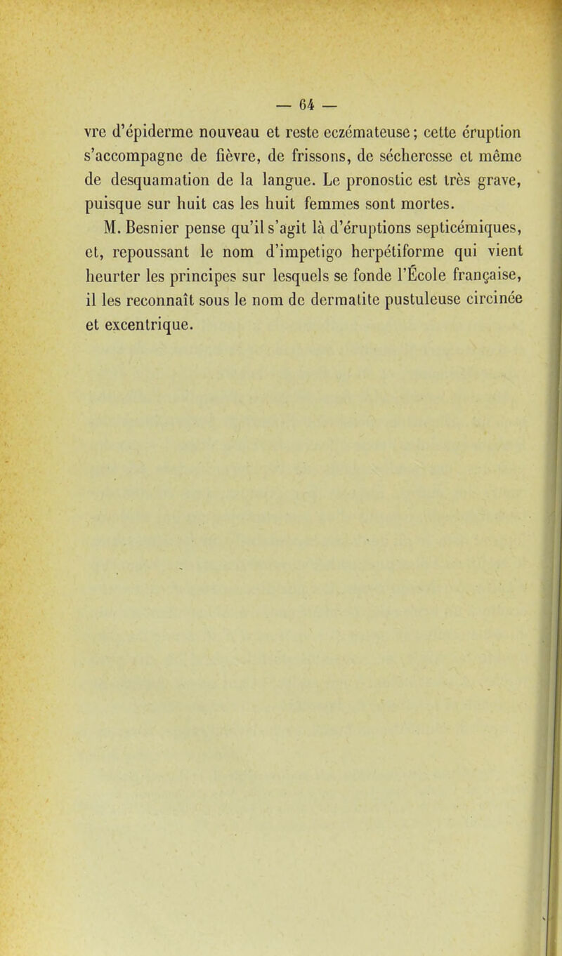 vre d'épiderme nouveau et reste eczémateuse ; cette éruption s'accompagne de fièvre, de frissons, de sécheresse et même de desquamation de la langue. Le pronostic est très grave, puisque sur huit cas les huit femmes sont mortes. M. Besnier pense qu'il s'agit là d'éruptions septicémiques, et, repoussant le nom d'impétigo herpétiforme qui vient heurter les principes sur lesquels se fonde l'Ecole française, il les reconnaît sous le nom de dermalite pustuleuse circince et excentrique.