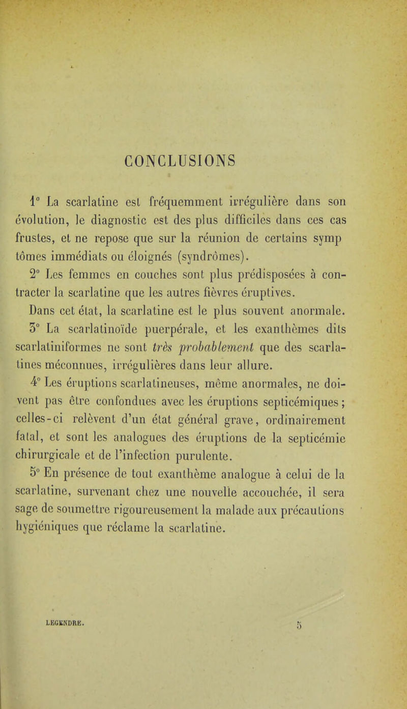 1- CONCLUSIONS 1° La scarlatine esl fréquemment irrégulière dans son évolution, le diagnostic est des plus difficiles dans ces cas frustes, et ne repose que sur la réunion de certains symp tomes immédiats ou éloignés (syndromes). 2° Les femmes en couches sont plus prédisposées à con- tracter la scarlatine que les autres fièvres éruptives. Dans cet état, la scarlatine est le plus souvent anormale. 3° La scarlatinoïde puerpérale, et les exanthèmes dits scarlatiniformes ne sont très probablement que des scarla- tines méconnues, irrégulières dans leur allure. 4° Les éruptions scarlalineuses, même anormales, ne doi- vent pas être confondues avec les éruptions seplicémiques ; celles-ci relèvent d'un état général grave, ordinairement falal, et sont les analogues des éruptions de la septicémie chirurgicale et de l'infection purulente. 5 En présence de tout exanthème analogue à celui de la scarlatine, survenant chez une nouvelle accouchée, il sera sage de soumettre rigoureusement la malade aux précautions iiygiéniques que réclame la scarlatine. LËGKNORE.