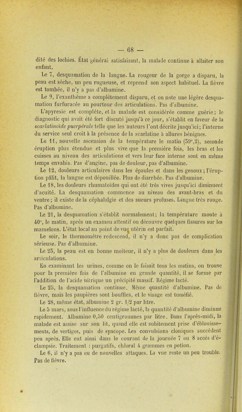 dité des lochies. État général satisfaisant, la malade continue à allaiter son enfant. Le 7, desquamation de la langue. La rougeur de la gorge a disparu, la peau est sèche, un peu rugueuse, et reprend son aspect habituel. La fièvre est tombée, il n'y a pas d'albumine. Le 9, l'exanthème a complètement disparu, et on note une légère desqua- mation furfuracée au pourtour des articulations. Pas d'albumine. L'apyrexie est complète, et la malade est considérée comme guérie; le diagnostic qui avait été fort discuté jusqu'à ce jour, s'établit en faveur de la scarlatinoïde puerpérale telle que les auteurs l'ont décrite jusqu'ici; l'interne du service seul croit à la présence de la scarlatine à allures bénignes. Le H, nouvelle ascension de la température le matin (39%2), seconde éruption plus étendue et plus vive ijiie la première fois, les bras et les cuisses au niveau des articulations et vers leur face interne sont en même temps envahis. Pas d'angine, pas de douleur, pas d'albumine. Le 12, douleurs articulaires dans les épaules et dans les genoux; l'érup- tion pâlit, la langue est dépouillée. Plus de diarrhée. Pas d'albumine. Le 18, les douleurs rhumaloides qui ont été très vives jusqu'ici diminuent d'acuité. La desquamation commence au niveau des avant-bras et du ventre ; il existe de la céphalalgie et des sueurs profuses. Langue très rouge. Pas d'albumine. Le 21, la desquamation s'établit normalement; la température monte à 40°, le matin, après un examen attentif on découvre quelques fissures sur les mamelons. L'état local au point de vu^ utérin est parfait. Le soir, le thermomètre redescend, il n'y a donc pas de complication sérieuse. Pas d'albumine. Le 23, la peau est en bonne moiteur, il n'y a plus de douleurs dans les articulations. En examinant les urines, comme on le faisait tous les matins, on trouve pour la première fois de l'albumine en grande quantité, il se forme par l'addition de l'acide nilrique un précipité massif. Régime lacté. Le 25, la desquamation continue. Même quantité d'albumine. Pas de fièvre, mais les paupières sont bouffies, et le visage est tuméfié. Le 28, même état, albumine 2 gr. 1/2 par litre. Le 5 mars, sousPinlluencedu régime lacté, la quantité d'albumine diminue rapidement. Albumine 0,50 centigrammes par litre. Dans l'après-midi, la malade est assise sur son lit, quand elle est subitement prise d'éblouisse- ments, de vertiges, puis de syncope. Les convulsions cloniques succèdent peu après. Elle eut ainsi dans le courant de la journée 7 ou 8 accès d'é- clampsie. Traitement : purgatifs, cliloral 4 grammes en potion. Le 6, il n'y a pas eu de nouvelles attaques. La vue reste un peu trouble. Pas de fièvre.