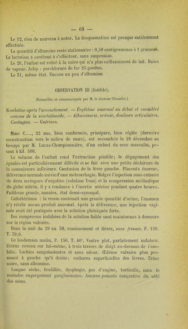 Le 12, rien de nouveau à noter. La desquamation est presque entièrement effectuée. La quantité d'albumine reste stationnaire : 0,50 centigrammes à 1 gramme. La lactation a continué à s'effectuer, sans suspension. Le 26, l'enfant est retiré à la mére qui n'a plus suffisamment de lait. Bains de vapeur. Jnlep : perchlorure de fer 25 gouttes. Le 31, même état. Encore un peu d'albumine. OBSERVATION 111 (Inédite). (Recueillie et communiquée par M. le docloiir Cheurlol.) Scarlatine après Vaccouchement. — Érijtlième anormal au début et considéré comme de la scarlatinoide. — Albuminurie, urémie, douleurs articulaires. Contagion. — Guérison. Mme C...., 22 ans, bien conformée, primipare, bien réglée (dernière menstruation vers le milieu de mars), est accouchée le 28 décembre au forceps par M. Lucas-Championnière, d'un enfant du sexe masculin, pe- sant 4 kil. 500. Le volume de l'enfant rend l'extraction pénible; le dégagement des épaules est particulièrement difficile et se fait avec une petite déchirure de la commissure inférieure. Contusion de la lèvre gauche. Placenta énorme, délivrance normale suivied'une métrorrhagie. Malgré l'injection sous-cutanée de deux seringues d'ergotine (solution Yvon) et la compression méthodique du globe utérin, il y a tendance à l'inertie utérine pendant quatre heures. Faiblesse grande, nausées, état demi-syncopal. Cathétérisme : la vessie contenait une grande quantité d'urine, l'examen n'y révèle aucun produit anormal. Après la délivrance, une injection vagi- nale avait été pratiquée avec la solution phéniquée forte. Des compresses imbibées de la solution faible sont maintenues à demeure sur la région vulvaire. Dans la nuit du 29 au 30, vomissement et fièvre, sans frisson. P. 120. T. 7,<),G. Le lendemain malin, P. 130. T. 40°. Ventre plat, parfaitement mdolore. Utérus revenu sur lui-même, à trois travers de doigt au-dessous de i'om- bilic. Lochies sanguinolentes et sans odeur. Œdème vulvaire plus pro- noncé à gauche qu'à droite; eschares superficielles des lèvres. Urine noire, sans albumine. Langue sèche, fendillée, dysphagie, pas d'angine, torticolis, sans le moindre engorgement ganglionnaire. Aucune poussée congestive du côté des seins.