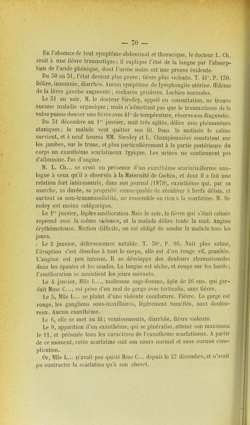 En l'absence de tout symptôme abdominal et thoracique, le docteur L. Ch. croit à une fièvre traumatique; il explique l'état de la langue par l'absorp- tion de l'acide phénique, dont l'urine noire est une preuve évidente. Du 50 au 51, l'état devient plus grave; lièvre plus violente. T. 41. P. lâO. Délire, insomnie, diarrhée. Aucun symptôme de lymphangite utérine. Œdème de la lèvre gauche augmenté; eschares grisâtres. Lochies normales. Le 51 au soir, M. le docteur Siredey, appelé en consultation, ne trouve aucune maladie organique ; mais n'admettant pas que le traumatisme de la vulve puisse donner une fièvre avec 41° de température, réserveson diagnostic. Du 51 décembre au 1° janvier, nuit très agitée, délire avec phénomènes ataxiques; la malade veut quitter son lit. Dans la matinée le calme survient, et à neuf heures MM. Siredey et L. Championniére constatent sur les jambes, sur le tronc, et plus particulièrement à la partie postérieure du corps un e.xanthéme scarlalineux typique. Les urines ne contiennent pas d'albumine. Pas d'angine. M. L. Ch... se croit en présence d'un exanthème scarlatiniforme ana- logue à ceux qu'il a observés à la Maternité de Cochin, et dont il a lait une relation fort intéressante, dans son journal (1879), exanthème qui, par sa marche, sa durée, sa propriété remarquable de récidiver à brefs délais, et surtout sa non-transmissibilitè, ne ressemble en rien à la scarlatine. M. Si- redey est moins catégorique. Le 1°' janvier, légère amélioration. Mais le soir, la fièvre qui s'était calmée reprend avec la même violence, et la malade délire toute la nuit. Angine érythémateuse. Miction difficile, on est obligé de sonder la malade tous les jours. i Le 2 janvier, défervescence notable. T. 58°. P. 9G. Nuit plus calme, l'éruption s'est étendue à tout le corps, elle est d'un rouge vif, granitée. L'angine est peu intense. Il se développe des douleurs rhumalisinales dans les épaules et les coudes. La langue est sèche, et rouge sur les bords; l'amélioration se maintient les jours suivants. Le 4 janvier, Mlle L..., maîtresse sage-femme, âgée de 2G ans, qui gar- dait Mme C..., est prise d'un mal de gorge avec torticolis, sans fièvre. Le 5, Mlle L... se plaint d'une violente courbature. Fièvre. La gorge est rouge, les ganglions sous-niaxillaires, légèrement tuméfiés, sont doulou- reux. Aucun exanthème. Le 6, elle se met au lit; vomissements, diarrhée, fièvre violente. Le 0, apparition d'un exanthème, qui se généralise, atteint son maximum le 11, et présente tous les caractères de l'e.xanthème scarlalineux. A partir de ce moment, cette scarlatine suit son cours normal et sans aucune com- plication. Or, Mlle L... n'avait pas quitté Mme C... depuis le 27 décembre, et n'.Tv;iit pu contracter la scarlatine qu'à son chevet.