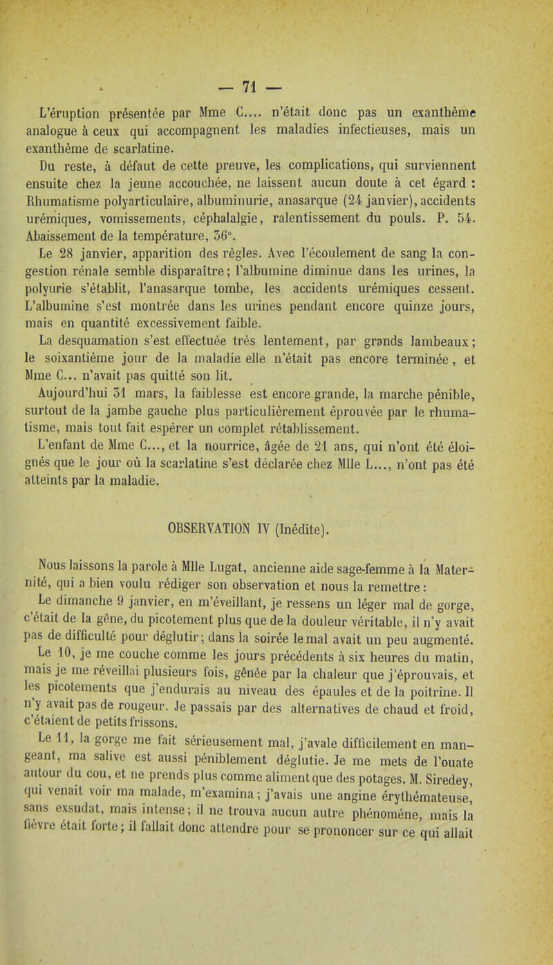 L'éruption présentée par Mme G.... n'était donc pas un exanthème analogue à ceux qui accompagnent les maladies infectieuses, mais un exanthème de scarlatine. Du reste, à défaut de cette preuve, les complications, qui surviennent ensuite chez la jeune accouchée, ne laissent aucun doute à cet égard : Rhumatisme polyarticulaire, albuminurie, anasarque (24 janvier), accidents urémiques, vomissements, céphalalgie, ralentissement du pouls. P. 54. Abaissement de la température, 36°. Le 28 janvier, apparition des règles. Avec l'écoulement de sang la con- gestion rénale semble disparaître; l'albumine diminue dans les urines, la polyurie s'établit, l'anasarque tombe, les accidents urémiques cessent. L'albumine s'est montrée dans les urines pendant encore quinze jours, mais en quantité excessivement faible. La desquamation s'est effectuée très lentement, par grands lambeaux ; le soixantième jour de la maladie elle n'était pas encore terminée, et Mme C... n'avait pas quitté son lit. Aujourd'hui 51 mars, la faiblesse est encore grande, la marche pénible, surtout de la jambe gauche plus particulièrement éprouvée par le rhuma- tisme, mais tout fait espérer un complet rétablissement. L'enfant de Mme G..., et la nourrice, âgée de 21 ans, qui n'ont été éloi- gnés que le jour où la scarlatine s'est déclarée chez Mlle L..., n'ont pas été atteints par la maladie. OBSERVATION IV (Inédite). Nous laissons la parole à Mlle Lugat, ancienne aide sage-femme à la Mater- nité, qui a bien voulu rédiger son observation et nous la remettre : Le dimanche 9 janvier, en m'éveillant, je ressens un léger mal de gorge, c'était de la gêne, du picotement plus que de la douleur véritable, il n'y avait pas de difficulté pour déglutir; dans la soirée le mal avait un peu augmenté. Le 10, je me couche comme les jours précédents à six heures du matin, mais je me réveillai plusieurs fois, gênée par la chaleur que j'éprouvais, et les picotements que j'endurais au niveau des épaules et de la poitrine. Il n'y avait pas de rougeur. Je passais par des alternatives de chaud et froid, c'étaient de petits frissons. Le M, la gorge me fait sérieusement mal, j'avale diflicilement en man- geant, ma salive est aussi péniblement déglutie. Je me mets de l'ouate autour du cou, et ne prends plus comme aliment que des potages. M. Siredey, qui venait voir ma malade, m'examina ; j'avais une angine érylhémateuse! sans exsudât, mais intense; il ne trouva aucun autre phénomène, mais là fièvre était forte; il fallait donc attendre pour se prononcer sur ce qui allait