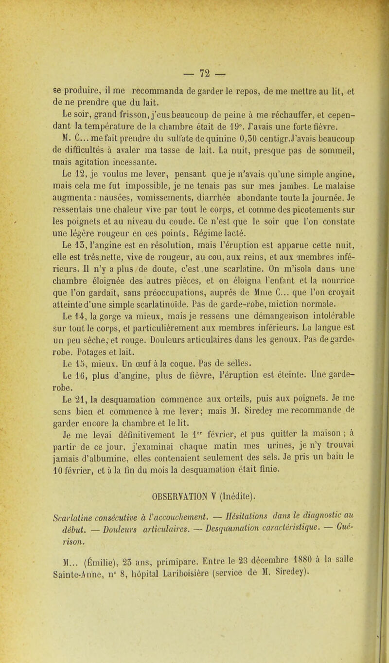 se produire, il me recommanda de garder le repos, de me mettre au lit, et de ne prendre que du lait. Le soir, grand frisson, j'eus beaucoup de peine à me réchauffer, et cepen- dant la température de la chambre était de 19°. J'avais une forte fièvre. M. C... méfait prendre du sulfate de quinine 0,50 centigr.J'avais beaucoup de difficultés à avaler ma tasse de lait. La nuit, presque pas de sommeil, mais agitation incessante. Le 12, je voulus me lever, pensant que je n'avais qu'une simple angine, mais cela me fut impossible, je ne tenais pas sur mes jambes. Le malaise augmenta : nausées, vomissements, diarrhée abondante toute la journée. Je ressentais une chaleur vive par tout le corps, et comme des picotements sur les poignets et au niveau du coude. Ce n'est que le soir que l'on constate une légère rougeur en ces points. Régime lacté. Le 13, l'angine est en résolution, mais l'éruption est apparue cette nuit, elle est très nette, vive de rougeur, au cou, aux reins, et aux 'membres infé- rieurs. Il n'y a plus de doute, c'est .une scarlatine. On m'isola dans une chambre éloignée des autres pièces, et on éloigna l'enfant et la nourrice que l'on gardait, sans préoccupations, auprès de Mme C... que l'on croyait atteinte d'une simple scarlatinoïde. Pas de garde-robe, miction normale. Le 14, la gorge va mieux, mais je ressens une démangeaison intolérable sur tout le corps, et particulièrement aux membres inférieurs. La langue est un peu sèche, et rouge. Douleurs articulaires dans les genoux. l'as de garde- robe. Potages et lait. Le 15, mieux. Un œuf à la coque. Pas de selles. Le 16, plus d'angine, plus de fièvre, l'éruption est éteinte. Une garde- robe. Le 21, la desquamation commence aux orteils, puis aux poignets. Je me sens bien et commence à me lever; mais M. Siredey me recommande de garder encore la chambre et le lit. Je me levai définitivement le i février, et pus quitter la maison ; à partir de ce jour, j'examinai chaque matin mes urines, je n'y trouvai jamais d'albumine, elles contenaient seulement des sels. Je pris un bain le 10 février, et à la fin du mois la desquamation était finie. OBSERVATION V (Inédite). Scarlatine consécutive à raccouchement. — Hésitations dans le diagnostic au début. — Doideurs articulaires. — Desquamation caruclùristique. — Guc- rison. M... (Emilie), 23 ans, primipare. Entre le 23 décembre 1880 à la salle Sainte-Anne, n° 8, hôpital Lariboisière (service de M. Siredey).