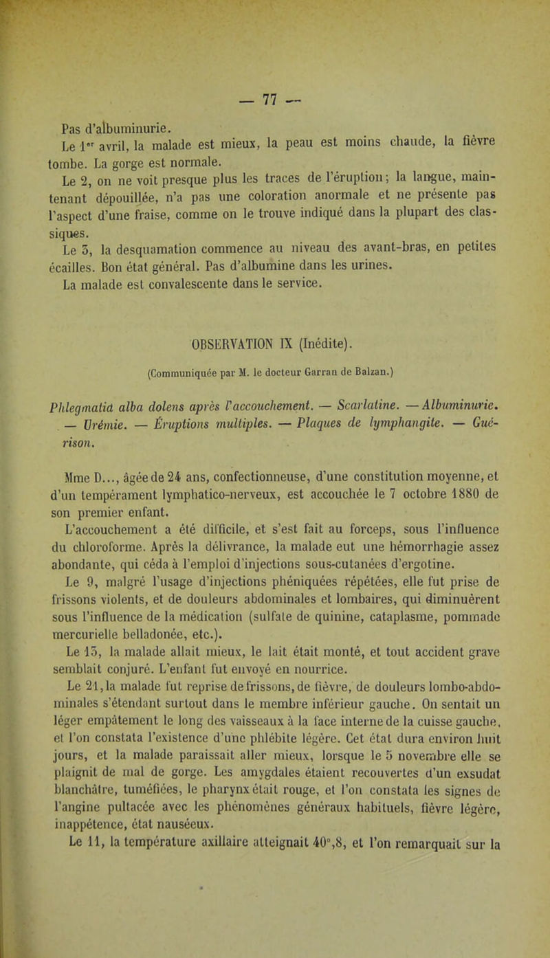 Pas d'albuminurie. Le l avril, la malade est mieux, la peau est moins chaude, la fièvre tombe. La gorge est normale. Le 2, on ne voit presque plus les traces de l'éruplion; la laïque, main- tenant dépouillée, n'a pas une coloration anormale et ne présente pas l'aspect d'une fraise, comme on le trouve indiqué dans la plupart des clas- siques. Le 5, la desquamation commence au niveau des avant-bras, en petites écailles. Bon état général. Pas d'albumine dans les urines, La malade est convalescente dans le service. OBSERVATION IX (Inédite). (Communiquée par M. le docteur Garraa de Balzan.) Phlegmalid alba dolens après raccouchement. — Scarlatine. — Albuminurie. — Urémie. — Éruptions multiples. — Plaques de lymphangite. — Gtié- nson, Mme D..., âgée de 24 ans, confectionneuse, d'une constitution moyenne, et d'un tempérament lymphatico-nerveux, est accouchée le 7 octobre 1880 de son premier enfant. L'accouchement a été difficile, el s'est fait au forceps, sous l'influence du chloroforme. Après la délivrance, la malade eut une hémorrhagie assez abondante, qui céda à l'emploi d'injections sous-cutanées d'ergotine. Le 9, malgré l'usage d'injections phéniquées répétées, elle fut prise de frissons violents, et de douleurs abdominales et lombaires, qui diminuèrent sous l'influence de la médication (sulfate de quinine, cataplasme, pommade mercurielle belladonée, etc.). Le 13, la malade allait mieux, le lait était monté, et tout accident grave semblait conjuré. L'enfant fut envoyé en nourrice. Le 21,1a malade l'ut reprise de frissons, de lièvre, de douleurs lombo-abdo- minales s'étendant surtout dans le membre inférieur gauche. On sentait un léger empâtement le long des vaisseaux à la face interne de la cuisse gauche, et l'on constata l'existence d'une phlébite légère. Cet étal dura environ Jiuit jours, et la malade paraissait aller mieux, lorsque le 5 novembre elle se plaignit de mal de gorge. Les amygdales étaient recouvertes d'un exsudât blanchâtre, tuméfiées, le pharynx était rouge, et l'on constata les signes de l'angine pultacée avec les phénomènes généraux habituels, fièvre légère, inappétence, état nauséeux. Le 11, la température axillaire atteignait 40°,8, et l'on remarquait sur la