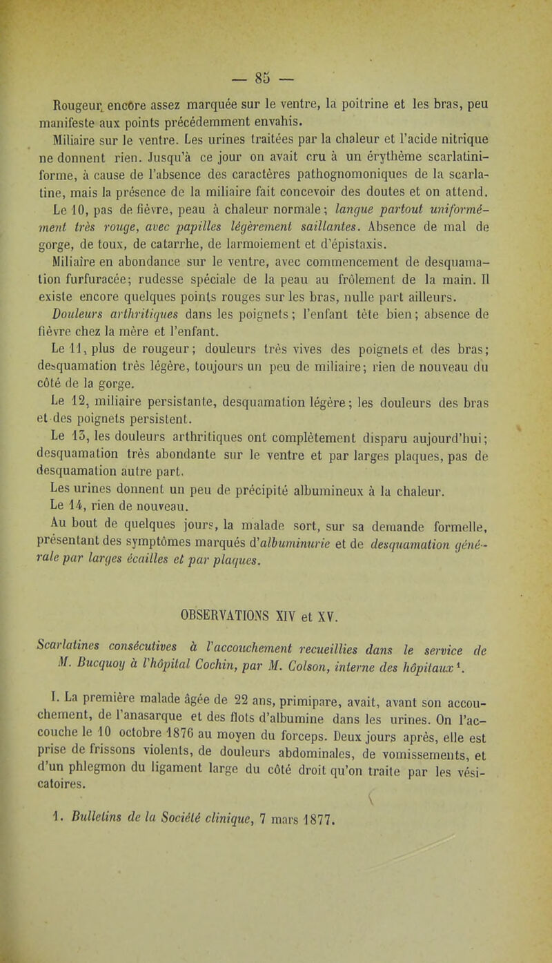 — 83 — Rougeur, encOre assez marquée sur le ventre, la poitrine et les bras, peu manifeste aux points précédemment envahis. Miliaire sur le ventre. Les urines traitées par la chaleur et l'acide nitrique ne donnent rien. Jusqu'à ce jour on avait cru à un érythème scarlatini- forme, à cause de l'absence des caractères pathognomoniques de la scarla- tine, mais la présence de la miliaire fait concevoir des doutes et on attend. Le 10, pas de fièvre, peau à chaleur normale; langue partout uniformé- ment très rouge, avec papilles légèrement saillantes. Absence de mal de gorge, de toux, de catarrhe, de larmoiement et d'épistaxis. Miliaire en abondance sur le ventre, avec commencement de desquama- lion furfuracée; rudesse spéciale de la peau au frôlement de la main. Il existe encore quelques points rouges sur les bras, nulle part ailleurs. Douleurs arthritiques dans les poignets ; l'enfant tète bien ; absence de fièvre chez la mère et l'enfant. Le il, plus de rougeur; douleurs très vives des poignets et des bras; desquamation très légère, toujours un peu de miliaire; rien de nouveau du côté de la gorge. Le 12, miliaire persistante, desquamation légère; les douleurs des bras et des poignets persistent. Le 13, les douleurs arthritiques ont complètement disparu aujourd'hui; desquamation très abondante sur le ventre et par larges plaques, pas de desquamation autre part, Les urines donnent un peu de précipité albumineux à la chaleur. Le 14, rien de nouveau. Au bout de quelques jours, la malade sort, sur sa demande formelle, présentant des symptômes marqués à!albuminurie et de desquamation géné - rale par larges écailles et par plaques. OBSERVATlOiNS XIV et XV. Scarlatines consécutives à l'accouchement recueillies dans le service de M. Bucquoy à l'hôpital Cochin, par M. Colson, interne des hôpitaux*. 1. La première malade âgée de 22 ans, primipare, avait, avant son accou- chement, de l'anasarque et des flots d'albumine dans les urines. On l'ac- couche le 10 octobre 1876 au moyen du forceps. Deux jours après, elle est prise de frissons violents, de douleurs abdominales, de vomissements, et d'un phlegmon du ligament large du côté droit qu'on traite par les vési- catoires. \ 1. Bulletins de la Société clinique, 7 mars 1877.