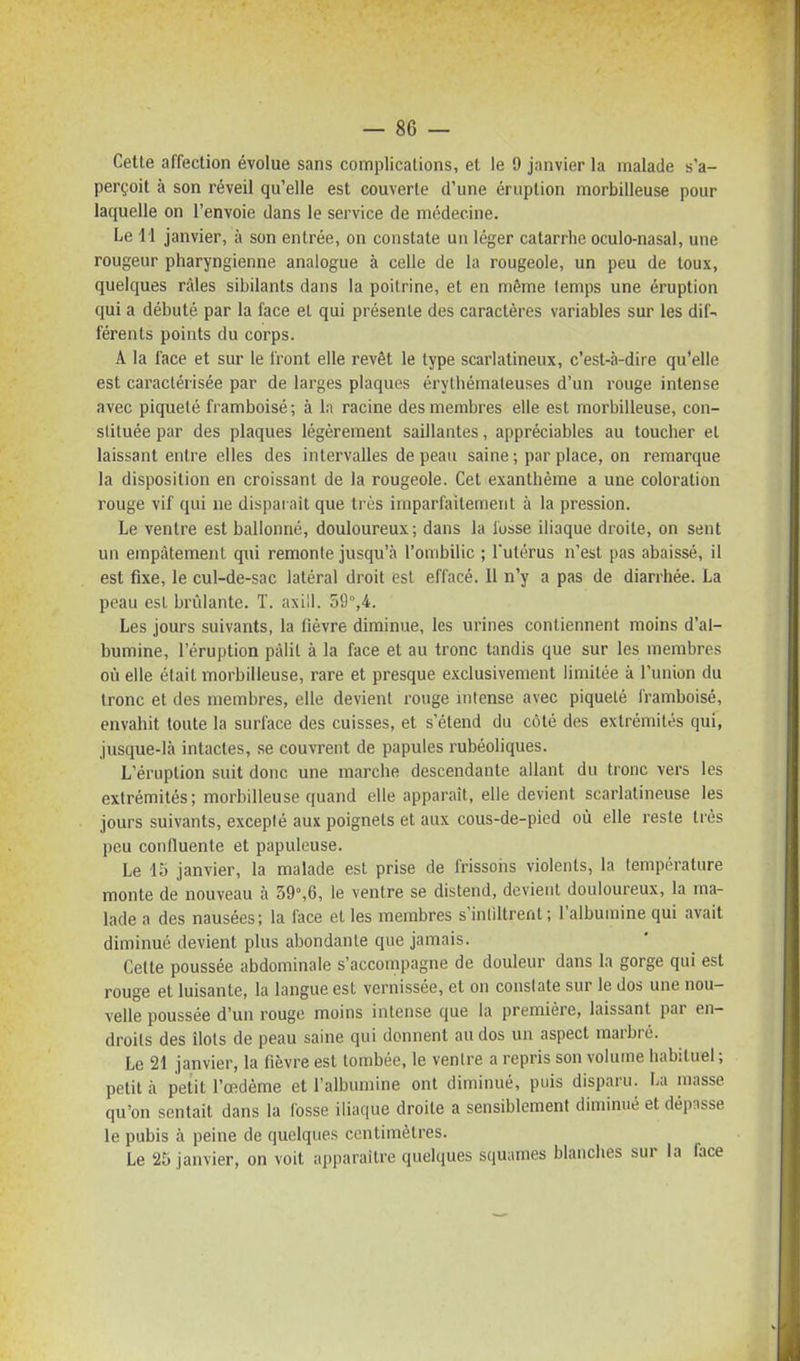 Cette affection évolue sans complications, et le 9 janvier la malade s'a- perçoit à son réveil qu'elle est couverte d'une éruption morbilleuse pour laquelle on l'envoie dans le service de médecine. Le i l janvier, à son entrée, on constate un léger catarrhe oculo-nasal, une rougeur pharyngienne analogue à celle de la rougeole, un peu de toux, quelques râles sibilants dans la poitrine, et en même temps une éruption qui a débuté par la face el qui présente des caractères variables sur les dif- férents points du corps. A la face et sur le front elle revêt le type scarlatineux, c'est-à-dire qu'elle est caractérisée par de larges plaques érythémaleuses d'un rouge intense avec piqueté framboisé; à la racine des membres elle est morbilleuse, con- stituée par des plaques légèrement saillantes, appréciables au toucher et laissant entre elles des intervalles de peau saine ; par place, on remarque la disposition en croissant de la rougeole. Cet exanthème a une coloration rouge vif qui ne disparaît que très imparfaitement à la pression. Le ventre est ballonné, douloureux; dans la lusse iliaque droite, on sent un empâtement qui remonte jusqu'à l'ombilic ; l'utérus n'est pas abaissé, il est fixe, le cul-de-sac latéral droit est effacé. Il n'y a pas de diarrhée. La peau esL brûlante. T. axill. oi],4. Les jours suivants, la fièvre diminue, les urines contiennent moins d'al- bumine, l'éruption pâlit à la face et au tronc tandis que sur les membres où elle était morbilleuse, rare et presque exclusivement limitée à l'union du tronc et des membres, elle devient rouge uitense avec piqueté framboisé, envahit tonte la surface des cuisses, et s'étend du côté des extrémilés qui, jusque-là intactes, se couvrent de papules rubéoliques. L'éruption suit donc une marche descendante allant du tronc vers les extrémités; morbilleuse quand elle apparaît, elle devient scarlatineuse les jours suivants, excepté aux poignets et aux cous-de-pied où elle reste ti'ès peu confiuente et papuleuse. Le 15 janvier, la malade est prise de frissons violents, la température monte de nouveau à 39°,6, le ventre se distend, devient douloureux, la ma- lade a des nausées; la face el les membres s'inliltrent ; l'albumine qui avait diminué devient plus abondante que jamais. Celte poussée abdominale s'accompagne de douleur dans la gorge qui est rouge et luisante, la langue est vernissée, et on constate sur le dos une nou- velle poussée d'un rouge moins intense que la première, laissant par en- droits des îlots de peau saine qui donnent au dos un aspect marbré. Le 21 janvier, la fièvre est tombée, le ventre a repris son volume habituel ; petit à petit l'œdème et l'albumine ont diminué, puis disparu. La masse qu'on sentait dans la fosse iliaque droite a sensiblement diminué et dépasse le pubis à peine de quelques centimètres. Le 25 janvier, on voit apparaître quelques squames blanches sur la face