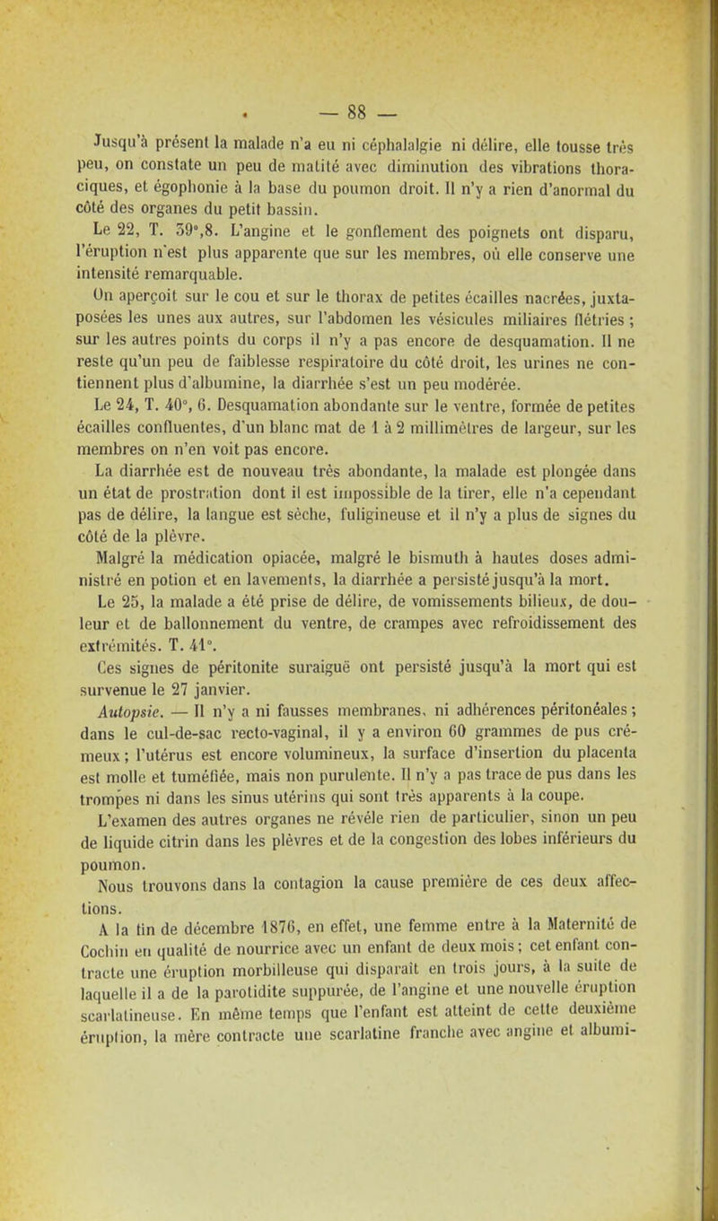 Jusqu'à présent la malade n'a eu ni céphalalgie ni délire, elle tousse très peu, on constate un peu de matité avec diminution des vibrations thora- ciques, et égoplionie à la base du poumon droit. 11 n'y a rien d'anormal du côté des organes du petit bassin. Le 22, T. 59,8. L'angine et le gonflement des poignets ont disparu, l'éruption n'est plus apparente que sur les membres, où elle conserve une intensité remarquable. Un aperçoit sur le cou et sur le thorax de petites écailles nacrées, juxta- posées les unes aux autres, sur l'abdomen les vésicules miliaires flétries ; sur les autres points du corps il n'y a pas encore de desquamation. Il ne reste qu'un peu de faiblesse respiratoire du côté droit, les urines ne con- tiennent plus d'albumine, la diarrhée s'est un peu modérée. Le 24, T. 40% 6. Desquamation abondante sur le ventre, formée de petites écailles confluentes, d'un blanc mat de 1 à 2 millimètres de largeur, sur les membres on n'en voit pas encore. La diarrhée est de nouveau très abondante, la malade est plongée dans un état de prostriition dont il est impossible de la tirer, elle n'a cependant pas de délire, la langue est sèche, fuligineuse et il n'y a plus de signes du côté de la plèvre. Malgré la médication opiacée, malgré le bismuth à hautes doses admi- nistré en potion et en lavements, la diarrhée a persisté jusqu'à la mort. Le 25, la malade a été prise de délire, de vomissements bilieu.t, de dou- leur et de ballonnement du ventre, de crampes avec refroidissement des extrémités. T. 41°. Ces signes de péritonite suraiguë ont persisté jusqu'à la mort qui est survenue le 27 janvier. Autopsie. — Il n'y a ni fausses membranes, ni adhérences péritonéales ; dans le cul-de-sac recto-vaginal, il y a environ 60 grammes de pus cré- meux ; l'utérus est encore volumineux, la surface d'insertion du placenta est molle et tuméfiée, mais non purulente. Il n'y a pas trace de pus dans les trompes ni dans les sinus utérins qui sont très apparents à la coupe. L'examen des autres organes ne révèle rien de particulier, sinon un peu de liquide citrin dans les plèvres et de la congestion des lobes inférieurs du poumon. Nous trouvons dans la contagion la cause première de ces deux affec- tions. A la tin de décembre 1876, en effet, une femme entre à la Maternité de Cochin en qualité de nourrice avec un enfant de deux mois ; cet enfant con- tracte une éruption morbilleuse qui disparait en trois jours, à la suite de laquelle il a de la parotidite suppurèe, de l'angine et une nouvelle éruption scarlatineuse. En même temps que l'enfant est atteint de cette deuxième éruption, la mère contracte une scarlatine franche avec angine et albumi-