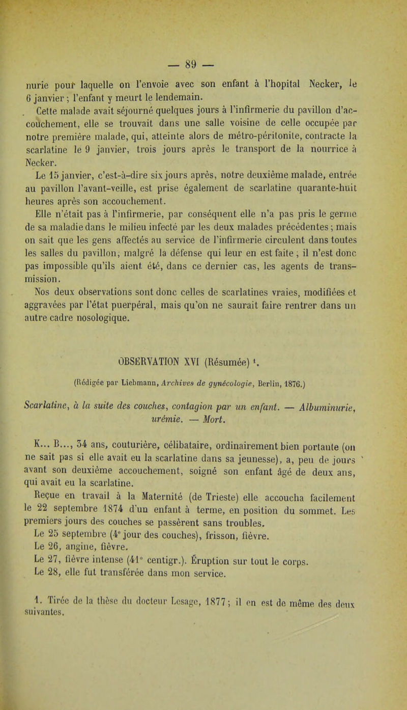 nurie pour laquelle on l'envoie avec son enfant à l'hôpital Necker, le 6 janvier ; l'enfant y meurt le lendemain. Cette malade avait séjourné quelques jours à l'infirmerie du pavillon d'ac- couchement, elle se trouvait dans une salle voisine de celle occupée par notre première malade, qui, atteinte alors de métro-péritonite, contracte la scarlatine le 9 janvier, trois jours après le transport de la nourrice à Necker. Le 15 janvier, c'est-à-dire six jours après, notre deuxième malade, entrée au pavillon l'avant-veille, est prise également de scarlatine quarante-huit heures après son accouchement. Elle n'était pas à l'infirmerie, par conséquent elle n'a pas pris le germe de sa maladie dans le milieu infecté par les deux malades précédentes ; mais on sait que les gens affectés au service de l'infirmerie circulent dans toutes les salles du pavillon, malgré la défense qui leur en est faite, il n'est donc pas impossible qu'ils aient été, dans ce dernier cas, les agents de trans- mission. Nos deux observations sont donc celles de scarlatines vraies, modifiées et aggravées par l'état puerpéral, mais qu'on ne saurait faire rentrer dans un autre cadre nosologique. OBSERVATION XVI (Résumée) ». (Rédigée par Liebmann, Archivas de gynécologie, Berlin, 1876.) Scarlatine, à la suite des couches, contagion par un enfant. — Albuminurie, urémie. — Mort. K... B.,., 34 ans, couturière, célibataire, ordinairement bien portante (on ne sait pas si elle avait eu la scarlatine dans sa jeunesse), a, peu de jours ' avant son deuxième accouchement, soigné son enfant âgé de deux ans, qui avait eu la scarlatine. Reçue en travail à la Maternité (de Trieste) elle accoucha facilement le 22 septembre 1874 d'un enfant à terme, en position du sommet. Les premiers jours des couches se passèrent sans troubles. Le 25 septembre (4° jour des couches), frisson, fièvre. Le 26, angine, fièvre. Le 27, fièvre intense (41° centigr.). Éruption sur tout le corps. Le 28, elle fut transférée dans mon service. 1. Tirée de la thèse du docleur Lcsage, 1877; il on est de même des deux suivantes.
