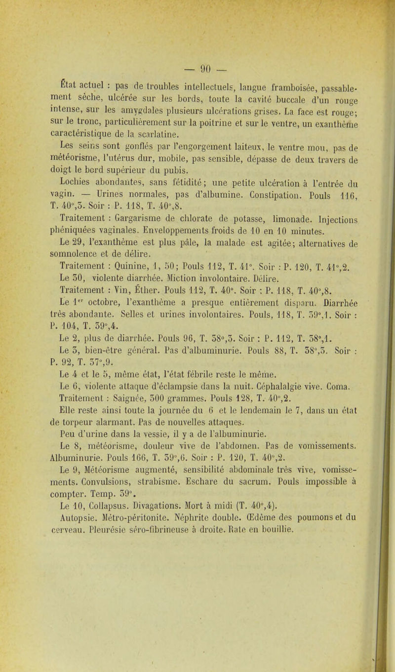 Êtal actuel : pas de troubles intellectuels, langue framboisée, passable- ment sèche, ulcérée sur les bords, toute la cavilé buccale d'un rouge intense, sur les amygdales plusieurs ulcérations grises. La face est rouge; sur le tronc, particulièrement sur la poitrine et sur le ventre, un exanthème caractéristique de la scarlatine. Les seins sont gonflés par l'engorgement laiteux, le ventre mou, pas de météorisme, l'utérus dur, mobile, pas sensible, dépasse de deux travers de doigt le bord supérieur du pubis. Lochies abondantes, sans fétidité ; une petite ulcération à l'entrée du vagin. — Urines normales, pas d'albumine. Constipation. Pouls 116, T. 40%3. Soir : P. 118, T. 40°,8. Traitement : Gargarisme de chlorate de potasse, limonade. Injections phéniquées vaginales. Enveloppements froids de 10 en 10 minutes. Le 29, l'exanthème est plus pâle, la malade est agitée; alternatives de somnolence et de délire. Traitement : Quinine, 1, 50; Pouls H2, T. 41°. Soir : P. 120, T. 41°,2. Le 50, violente diarrhée. Miction involontaire. Délire. Traitement : Vin, Éther. Pouls 112, T. 40°. Soir ; P. 118, T. 40°,8. Le 1 octobre, l'exanthème a presque entièrement disparu. Diarrhée très abondante. Selles et urines involontaires. Pouls, 118, T. 59°,1. Soir : P. 104, T. 39°,4. Le 2, plus de diarrhée. Pouls 96, T. 58°,5. Soir : P. 112, T. 38%1. Le 3, bien-être général. Pas d'albuminurie. Pouls 88, T. 38°,3. Soir : P. 92, T. 37°,9. Le 4 et le 5, même état, l'état fébrile reste le même. Le C, violente attaque d'éclampsie dans la nuit. Céphalalgie vive. Coma. Traitement : Saignée, 300 grammes. Pouls 128, T. 40°,2. Elle reste ainsi toute la journée du 6 et le lendemain le 7, dans un état de torpeur alarmant. Pas de nouvelles attaques. Peu d'urine dans la vessie, il y a de l'albuminurie. Le 8, météorisme, douleur vive de l'abdomen. Pas de vomissements. Albuminurie. Pouls 160, T. 39°,G. Soir : P. 120, ï. 40°,2. Le 9, Météorisme augmenté, sensibilité abdominale très vive, vomisse- ments. Convulsions, strabisme. Eschare du sacrum. Pouls impossible à compter. Temp. 39°. Le 10, CoUapsus. Divagations. Mort à midi (T. 40°,4). Autopsie. Métro-péritonite. Néphrite double. Œdème des poumons et du cerveau. Pleurésie séro-fibrineuse à droite. Rate en bouillie.