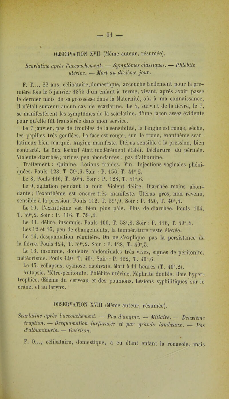 OBSERVATION XVII (Même auteur, résumée). Scarlatine après l'accouchement. — Symptômes classiques. — Phlébite utérine. — Mort au dixième jour. F. T..., 22 ans, célibataire,domestique, accouche facilement pour la pre- mière fois le 3 janvier 1875 d'un enfant à terme, vivant, après avoir passé le dernier mois de sa grossesse dans la Maternité, où, à ma connaissance, il n'était survenu aucun cas de scarlatine. Le 4, survint de la fièvre, le 7, se manifestèrent les symptômes de la scarlatine, d'une façon assez évidente pour qu'elle fût transférée dans mon service. Le 7 janvier, pas de troubles de la sensibilité, la langue est rouge, sèche, les papilles très gonflées. La face est rouge; sur le tronc, exanthème scar- latineux bien marqué. Angine manifeste. Utérus sensible à la pression, bien contracté. Le flux lochial était modérément établi. Déchirure du périnée. Violente diarrhée ; urines peu abondantes ; pas d'albumine. Traitement : Quinine. Lotions froides. Vin. Injections vaginales phéni- quées. Pouls 128, T. 59%6. Soir : P. 156, T. 4I%2. Le 8, Pouls 116, T. m. Soir : P. 128, T. /rl%6. Le 9, agitation pendant la nuit. Violent délire. Diarrhée moins abon- dante; l'exanthème est encore très manifeste. Utérus gros, non revenu, sensible à la pression. Pouls 112, T. 59%9. Soir : P. 120, T. 40°,4. Le 10, l'exanthème est bien plus pâle. Plus de diarrhée. Pouls 104, T. 59,2. Soir : P. 116, T. 59\4. Le 11, délire, insomnie. Pouls 100, T. 58°,8. Soir : P. 116, T. 59,4. Les 12 et 13, peu de changements, la température reste élevée. Le 14, desquamation régulière. On ne s'explique pas la persistance de la fièvre. Pouls 124, T. 59%2. Soir : P. 128, T. 40°,3. Le 16, insomnie, douleurs abdominales très vives, signes de péritonite, météorisme. Pouls 140. T. 40°. Soir : P. 152, T. 40,6. Le 17, collapsus, cyanose, asphyxie. Mort à 11 heures (T. 40°,2). Autopsie. Métro-péritonite. Phlébite utérine. Néphrite double. Rate hyper- trophiée. Œdème du cerveau et des poumons. Lésions syphilitiques sur le crâne, et au larynx. OBSERVATION XVIII (Même auteur, résumée). Scarlatine après Vaccoiichemc.nl. — Pas d'angine. — Miliaire. — Deuxième éruption. — Desquamation furfuracéc et par grands lambeaux. — Pas d'albuminurie. — Guérison. F. 0..., célibataire, domestique, a eu étant enfant la rougeole, mais