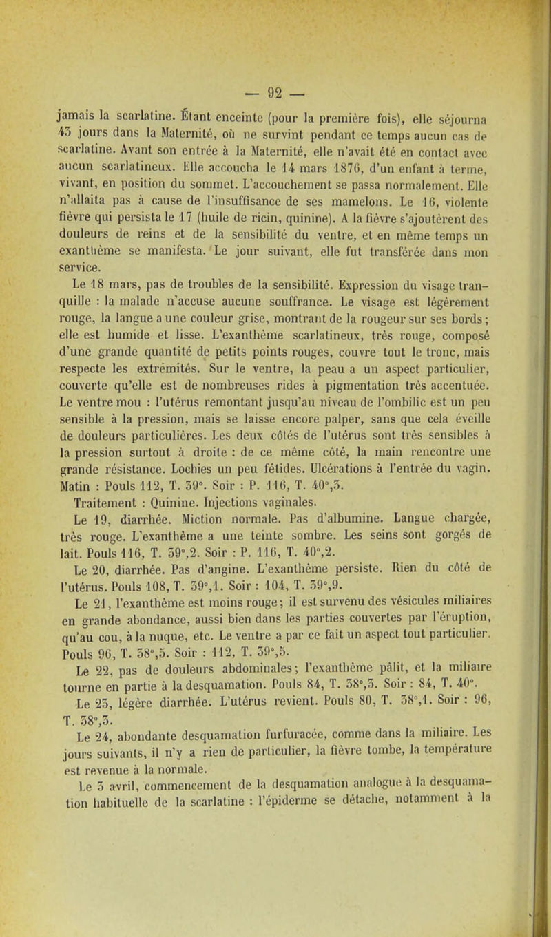 jamais la scarlatine. Étant enceinte (pour la première fois), elle séjourna ■K jours dans la Maternité, où ne survint pendant ce temps aucun cas de scarlatine. Avant son entrée à la Maternité, elle n'avait été en contact avec aucun scarlalineux. Klle accouciia le 14 mars 187G, d'un enfant à terme, vivant, en position du sommet. L'accouchement se passa normalement. Elle n'allaita pas à cause de l'insuffisance de ses mamelons. Le -16, violente fièvre qui persista le 17 (huile de ricin, quinine). A la fièvre s'ajoutèrent des douleurs de reins et de la sensibilité du ventre, et en même temps un exanthème se manifesta. Le jour suivant, elle fut transférée dans mon service. Le 18 mars, pas de troubles de la sensibilité. Expression du visage tran- quille : la malade n'accuse aucune souffrance. Le visage est légèrement rouge, la langue a une couleur grise, montrant de la rougeur sur ses bords; elle est humide et lisse. L'exanthème scarlatineux, très rouge, composé d'une grande quantité de petits points rouges, couvre tout le tronc, mais respecte les extrémités. Sur le ventre, la peau a un aspect particulier, couverte qu'elle est de nombreuses rides à pigmentation très accentuée. Le ventre mou : l'utérus remontant jusqu'au niveau de l'ombilic est un peu sensible à la pression, mais se laisse encore palper, sans que cela éveille de douleurs particulières. Les deux côtés de l'utérus sont très sensibles à la pression surtout à droite : de ce même côté, la main rencontre une grande résistance. Lochies un peu fétides. Ulcérations à l'entrée du vagin. Matin : Pouls 112, T. 59°. Soir : P. M6, T. 40%5. Traitement : Quinine. Injections vaginales. Le 19, diarrhée. Miction normale. Pas d'albumine. Langue chargée, très rouge. L'exanthème a une teinte sombre. Les seins sont gorgés de lait. Pouls 116, T. 59°,2. Soir : P. 116, T. 40°,2. Le 20, diarrhée. Pas d'angine. L'exanthème persiste. Rien du côté de l'utérus. Pouls 108, T. 59M. Soir : 104, T. 59%9. Le 21, l'exanthème est moins rouge; il est survenu des vésicules miliaires en grande abondance, aussi bien dans les parties couvertes par l'éruption, qu'au cou, à la nuque, etc. Le ventre a par ce fait un aspect tout particulier. Pouls 96, T. 58%5. Soir : 112, T. 59%5. Le 22, pas de douleurs abdominales; l'exanthème pâlit, et la miliaire tourne en partie à la desquamation. Pouls 84, T. 58°,3. Soir : 84, T. 40°. Le 25, légère diarrhée. L'utérus revient. Pouls 80, T. 58°,1. Soir : 96, T. .38°,5. Le 24, abondante desquamation furfuracée, comme dans la miliaire. Les jours suivants, il n'y a rien de particulier, la fièvre tombe, la température est revenue à la normale. Le 5 avril, commencement de la desquamation analogue à la desquama- tion habituelle de la scarlatine : l'épiderme se détache, notamment à la