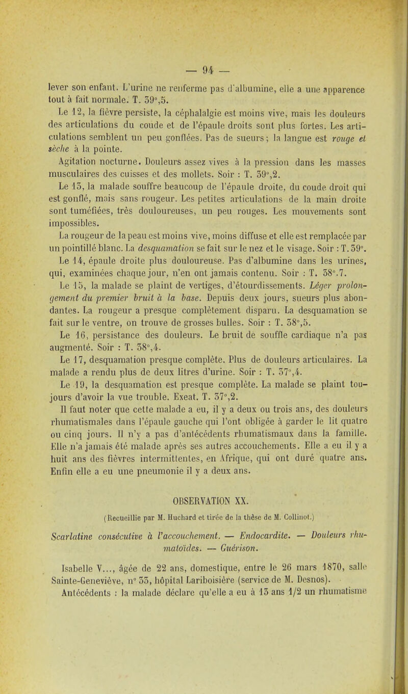 lever son enfant. L'urine ne renferme pas d albumine, elle a une apparence tout à fait normale. T. 59°,5. Le 12, la fièvre persiste, la céphalalgie est moins vive, mais les douleurs des articulations du coude et de l'épaule droits sont plus fortes. Les arti- culations semblent un peu gonflées. Pas de sueurs; la langue est rouge el sèche à la pointe. Agitation nocturne. Douleurs assez vives à la pression dans les masses musculaires des cuisses et des mollets. Soir : T. 59%2. Le 13, la malade souffre beaucoup de l'épaule droite, du coude droit qui est gonflé, mais sans rougeur. Les petites articulations de la main droite sont tuméfiées, très douloureuses, un peu rouges. Les mouvements sont impossibles. La rougeur de la peau est moins vive, moins diffuse et elle est remplacée par un pointillé blanc. La desquamation se fait sur le nez et le visage. Soir : T. 59°. Le 14, épaule droite plus douloureuse. Pas d'albumine dans les urines, qui, examinées chaque jour, n'en ont jamais contenu. Soir : T. 58°.7. Le 15, la malade se plaint de vertiges, d'étourdissements. Léger prolon- (jemenl du premier bruit à la base. Depuis deux jours, sueurs plus abon- dantes. La rougeur a presque complètement disparu. La desquamation se fait sur le ventre, on trouve de grosses bulles. Soir : T. 58°,5. Le 16, persistance des douleurs. Le bruit de souffle cardiaque n'a pas augmenté. Soir : T. 38°,4. Le 17, desquamation presque complète. Plus de douleurs articulaires. La malade a rendu plus de deux litres d'urine. Soir : T. 57,4. Le 19, la desquamation est presque complète. La malade se plaint tou- jours d'avoir la vue trouble. Exeat. T. 57°,2. 11 faut noter que cette malade a eu, il y a deux ou trois ans, des douleurs rhumatismales dans l'épaule gauche qui l'ont obligée à garder le lit quatre ou cinq jours. Il n'y a pas d'antécédents rhumatismaux dans la famille. Elle n'a jamais été malade après ses autres accouchements. Elle a eu il y a huit ans des fièvres intermittentes, en Afrique, qui ont duré quatre ans. Enfin elle a eu une pneumonie il y a deux ans. OBSERVATION XX. (tlecueillie par M. Iluchard el tiruc de la thèse de M. CoUiiiol.) Scarlatine consécutive à l'accouchement. — Endocardite. — Douleurs rhu- maloides. — Guérison. Isabelle V..., âgée de 22 ans, domestique, entre le 26 mars 1870, salle Sainte-Geneviève, n° 53, hôpital Lariboisièrc (service de M. Desnos). Antécédents : la malade déclare qu'elle a eu à 15 ans 1/2 un rhumatisme