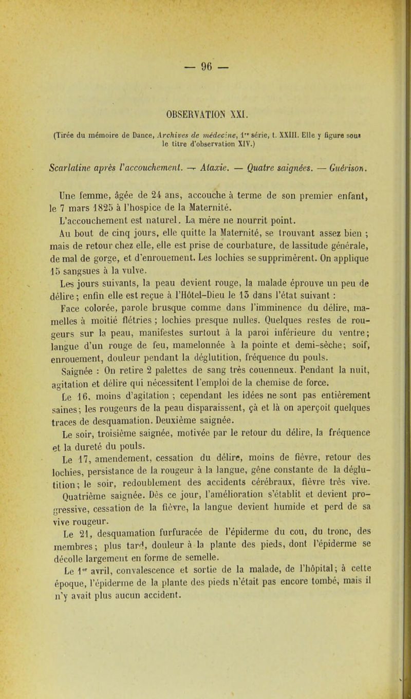 OBSERVATION XXI. (Tirée du mémoire de Dance, Archives de médecine, i série, t. XXIII. Elle y figure son> le tilre d'observation XIV.) Scarlatine après l'accouchement. Aiaxie. — Quatre saignées. — Guérison. Une femme, âgée de 2/t ans, accouche à terme de son premier enfant, le 7 mars 1825 à l'hospice de la Maternité. L'accouchement est naturel. La mère ne nourrit point. Au bout de cinq jours, elle quitte la Maternité, se trouvant assez bien ; mais de retour chez elle, elle est prise de courbature, de lassitude générale, de mal de gorge, et d'enrouement. Les lochies se supprimèrent. On applique -15 sangsues à la vulve. Les jours suivants, la peau devient rouge, la malade éprouve un peu de délire ; enfin elle est reçue à l'Hôtel-Dieu le 13 dans l'état suivant : Face colorée, parole brusque comme dans l'imminence du délire, ma- melles à moitié flétries ; lochies presque nulles. Quelques restes de rou- geurs sur la peau, manifestes surtout à la paroi inférieure du ventre; langue d'un rouge de feu, mamelonnée à la pointe et demi-sèche; soif, enrouement, douleur pendant la déglutition, fréquence du pouls. Saignée : On retire 2 palettes de sang très couenneux. Pendant la nuit, agitation et délire qui nécessitent l'emploi de la chemise de force. Le 16, moins d'agitation; cependant les idées ne sont pas entièrement saines; les rougeurs de la peau disparaissent, çà et là on aperçoit quelques traces de desquamation. Deuxième saignée. Le soir, troisième saignée, motivée par le retour du délire, la fréquence et la dureté du pouls. Le 17, amendement, cessation du délire, moins de fièvre, retour des lochies, persistance de la rougeur à la langue, gêne constante de la déglu- tition; le soir, redoublement des accidents cérébraux, fièvre très vive. Quatrième saignée. Dès ce jour, l'amélioration s'établit et devient pro- gressive, cessation de la fièvre, la langue devient humide et perd de sa vive rougeur. Le 21, desquamation furfuracée de l'épiderme du cou, du tronc, des membres; plus tar'i, douleur à la plante des pieds, dont l'épiderme se décolle largement en forme de semelle. Le \ avril, convalescence et sortie de la malade, de l'hôpital; à celle époque, l'épiderme de la plante des pieds n'était pas encore tombé, mais il n'y avait plus aucun accident.