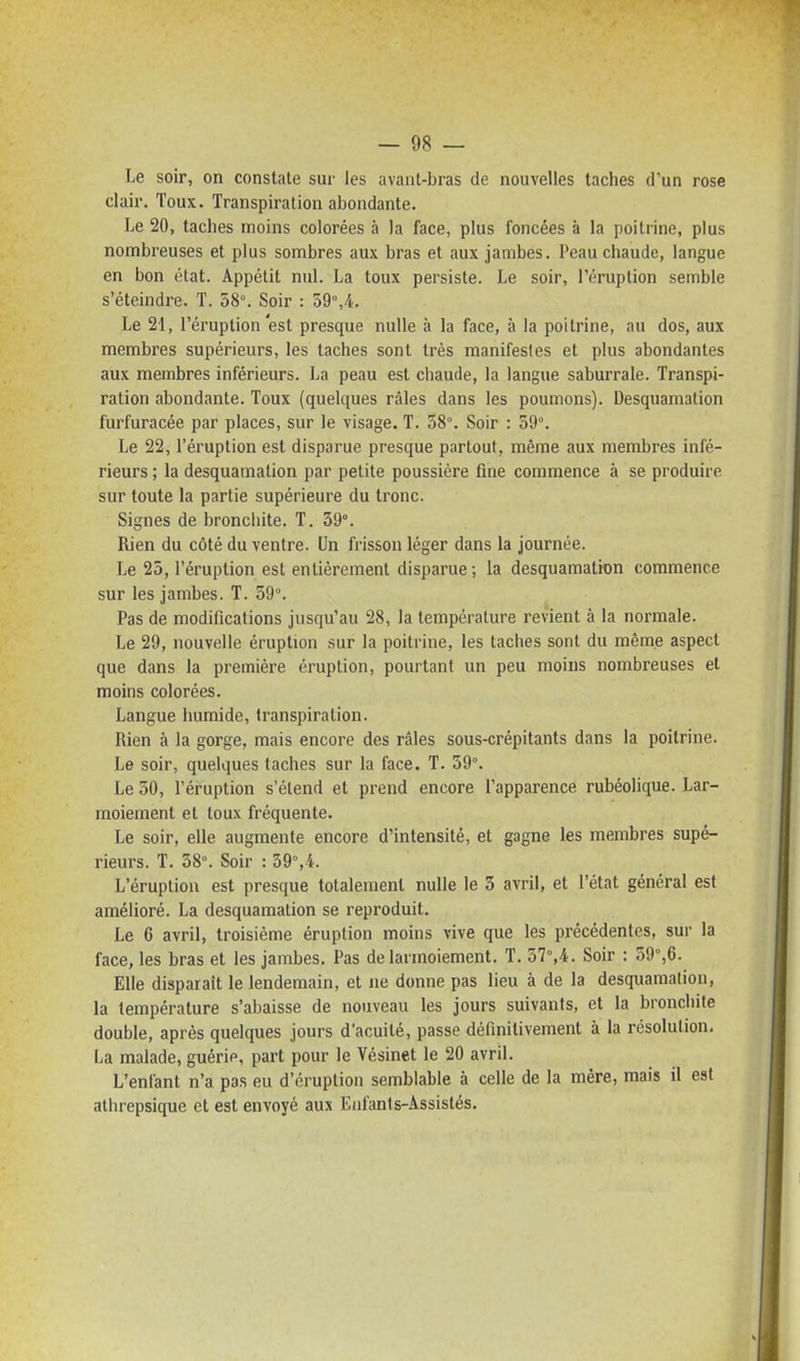 Le soir, on constate sur les avant-bras de nouvelles taches d'un rose clair. Toux. Transpiration abondante. Le 20, taches moins colorées à la face, plus foncées à la poitrine, plus nombreuses et plus sombres aux bras et aux jambes. Peau chaude, langue en bon état. Appétit nul. La toux persiste. Le soir, l'éruption semble s'éteindre. T. 58°. Soir : 59°,4. Le 21, l'éruption est presque nulle à la face, à la poitrine, au dos, aux membres supérieurs, les taches sont très manifestes et plus abondantes aux membres inférieurs. La peau est chaude, la langue saburrale. Transpi- ration abondante. Toux (quelques râles dans les poumons). Desquamation furfuracée par places, sur le visage. T. 58°. Soir : 59°. Le 22, l'éruption est disparue presque partout, même aux membres infé- rieurs ; la desquamation par petite poussière fine commence à se produire sur toute la partie supérieure du tronc. Signes de bronchite. T. 59°. Rien du côté du ventre. Un frisson léger dans la journée. Le 25, l'éruption est entièrement disparue ; la desquamation commence sur les jambes. T. 59°. Pas de modifications jusqu'au 28, la température revient à la normale. Le 29, nouvelle éruption sur la poitrine, les taches sont du même aspect que dans la première éruption, pourtant un peu moins nombreuses et moins colorées. Langue humide, transpiration. Rien à la gorge, mais encore des râles sous-crépitants dans la poitrine. Le soir, quelques taches sur la face. T. 59°. Le 50, l'éruption s'étend et prend encore l'apparence rubéolique. Lar- moiement et toux fréquente. Le soir, elle augmente encore d'intensité, et gagne les membres supé- rieurs. T. 58°. Soir : 59°,4. L'éruption est presque totalement nulle le 3 avril, et l'état général est amélioré. La desquamation se reproduit. Le 6 avril, troisième éruption moins vive que les précédentes, sur la face, les bras et les jambes. Pas de larmoiement. T. 37°,4. Soir : 59°,6. Elle disparaît le lendemain, et ne donne pas lieu à de la desquamation, la température s'abaisse de nouveau les jours suivants, et la bronchite double, après quelques jours d'acuité, passe définitivement à la résolution, La malade, guérie, part pour le Vésinet le 20 avril. L'enfant n'a pas eu d'éruption semblable à celle de la mère, mais il est atlirepsique et est envoyé aux Enfants-Assistés.