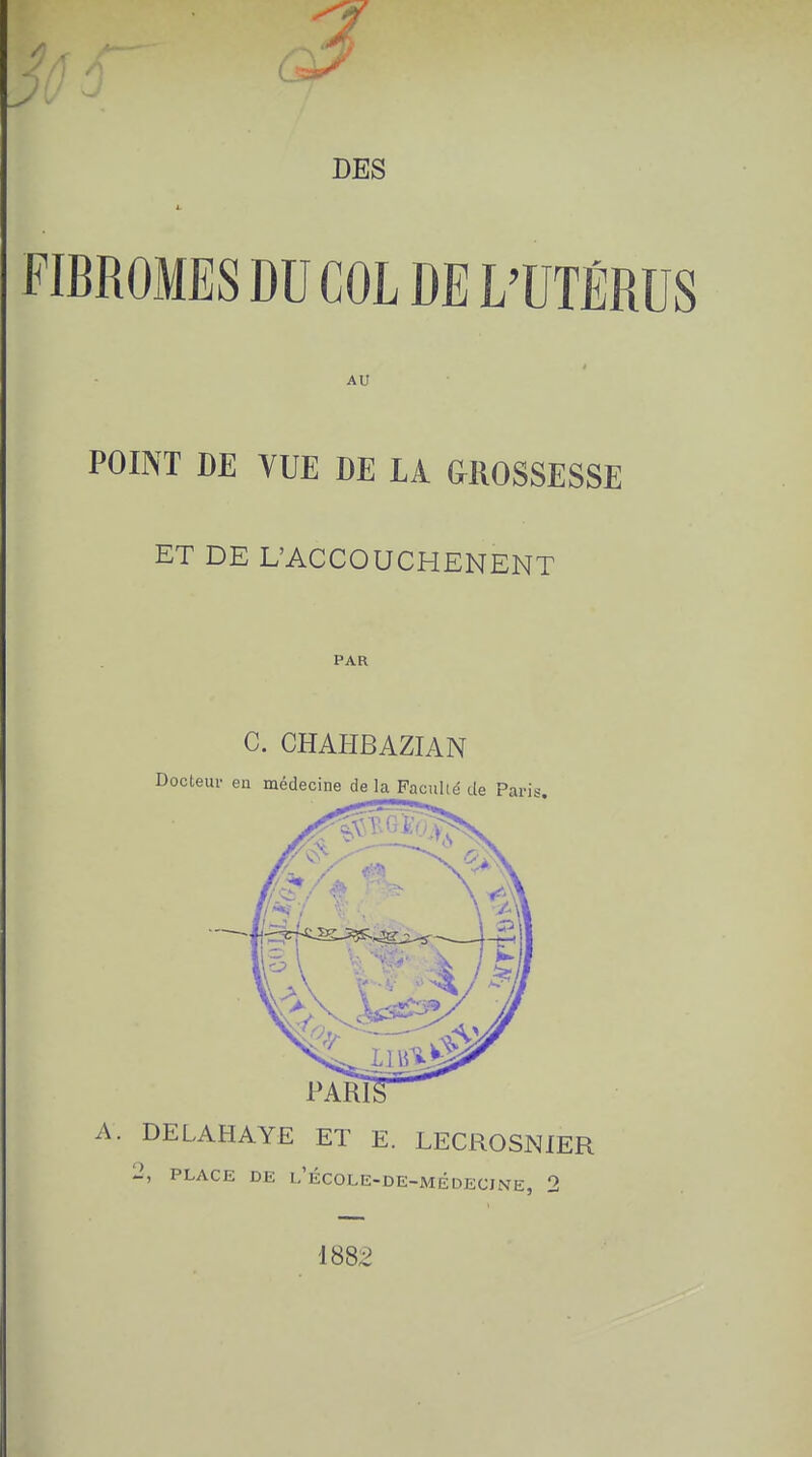 FIBROMES DU COL DE L'UTÉRUS AU POINT DE VUE DE LA GROSSESSE ET DE L'ACCOUCHENENT PAR C. CHAHBAZIAN Docteur en médecine de la Faculté de Paris. PARD A. DELAHAYE ET E. LECROSNIER 2, PLACE DE l.'ÉCOLE-DE-MÉDECINE, 2 1882