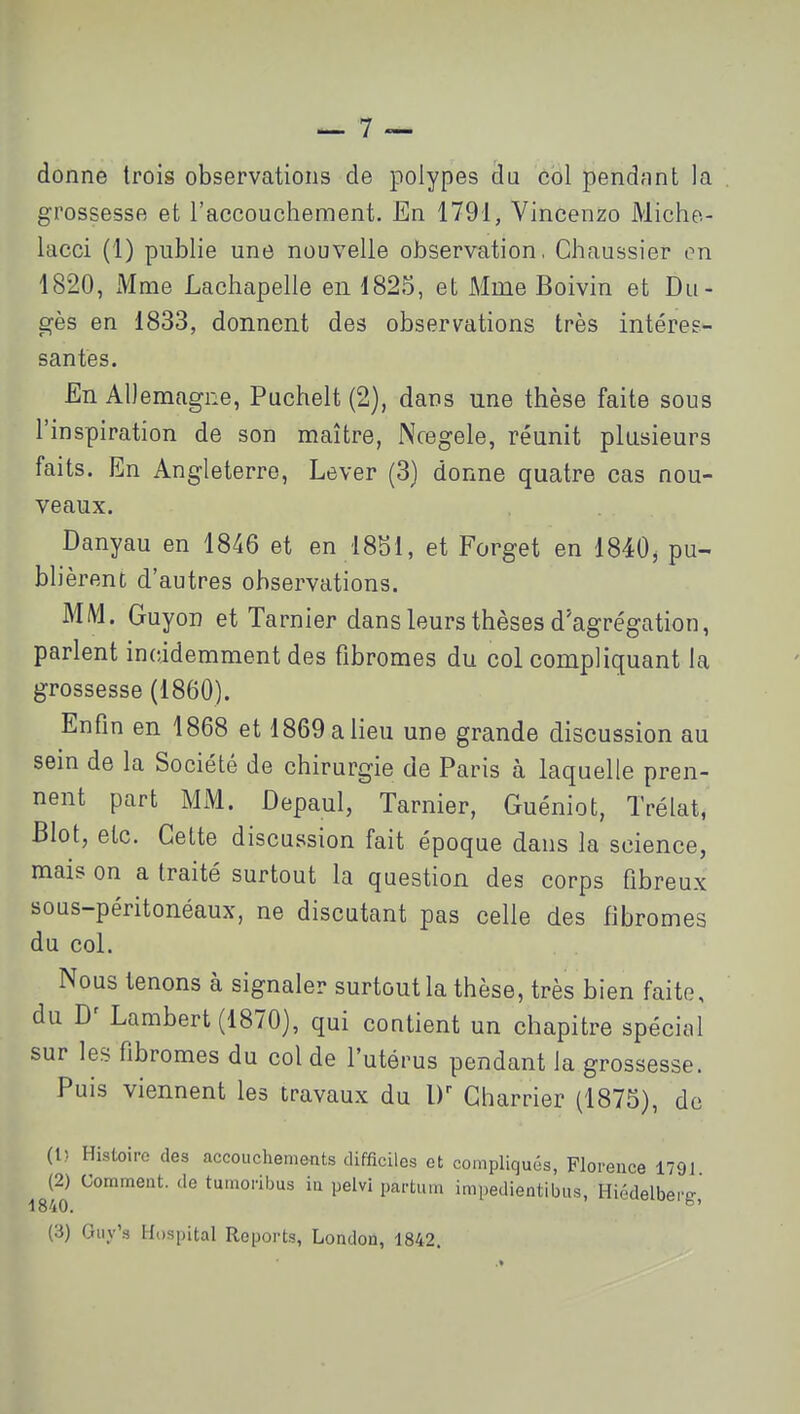 grossesse et l'accouchement. En 1791, Vincenzo Miche.- lacci (1) publie une nouvelle observation, Chaussier on 1820, Mme Lachapelle en 1825, et Mme Boivin et Du- gès en 1833, donnent des observations très intéres- santes. En AU emagne, Puchelt (2], dans une thèse faite sous l'inspiration de son maître, Ncegele, réunit plusieurs faits. En Angleterre, Lever (3) donne quatre cas nou- veaux. Danyau en 1846 et en 1851, et Forget en 1840, pu- blièrent d'autres observations. MM. Guyon et Tarnier dans leurs thèses d'agrégation, parlent incddemment des fibromes du col compliquant la grossesse (1860). Enfin en 1868 et 1869 a lieu une grande discussion au sein de la Société de chirurgie de Paris à laquelle pren- nent part MM. Depaul, Tarnier, Guéniot, Trélat, Blot, etc. Cette discussion fait époque dans la science, mais on a traité surtout la question des corps fibreux sous-péritonéaux, ne discutant pas celle des fibromes du col. Nous tenons à signaler surtout la thèse, très bien faite, du Lambert (1870), qui contient un chapitre spécial sur les fibromes du col de l'utérus pendant la grossesse. Puis viennent les travaux du Charrier (1875), do (l) Histoire des accouchements difficiles et compliqués, Florence 1791 Igfo Pelvl partum impedientibus, Hiédelberg,