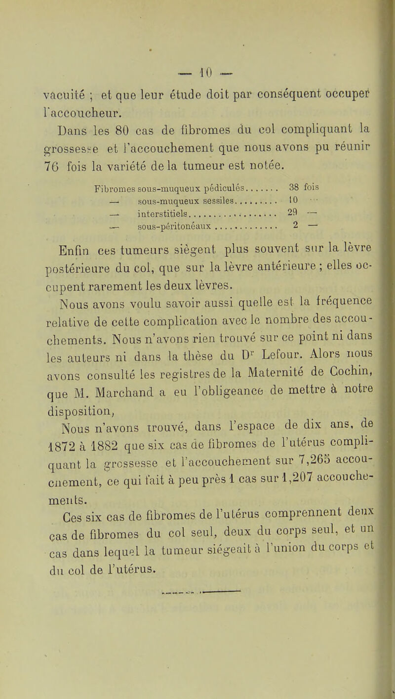 — 40 — vacuité ; et que leur étude doit par conséquent occuper Taccoucheur. Dans les 80 cas de fibromes du col compliquant la grossesï-:e et raccouchement que nous avons pu réunir 76 fois la variété de la tumeur est notée. Fibromes sous-muqueux pédicules 38 fois — sous-muqueux sessiles 10 — interstitiels 29 — — sous-péritonéaux 2 — Enfin ces tumeurs siègent plus souvent sur la lèvre postérieure du col, que sur la lèvre antérieure ; elles oc- cupent rarement les deux lèvres. Nous avons voulu savoir aussi quelle est la fréquence relative de cette complication avec le nombre des accou- chements. Nous n'avons rien trouvé sur ce point ni dans les auteurs ni dans la thèse du D^' Lefour. Alors nous avons consulté les registres de la Maternité de Cochin, que M. Marchand a eu l'obligeance de mettre à notre disposition, Nous n'avons trouvé, dans l'espace de dix ans, de 1872 à 1882 que six cas de fibromes de l'utérus compli- quant la grossesse et f accouchement sur 7,265 accou- ciiement,ce qui t'ait à peu près 1 cas sur 1,207 accouche- ments. Ces six cas de fibromes de l'utérus comprennent deux ças de fibromes du col seul, deux du corps seul, et un cas dans lequel la tumeur siégeait à l'union du corps et du col de l'utérus.