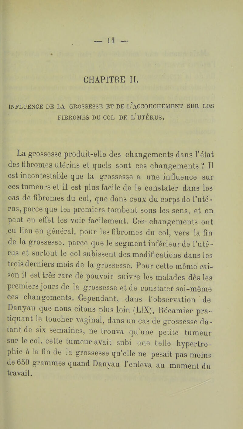 CHAPITRE H. INFLUENCE DE LA GROSSESSE ET DE l'ACCOUCHEMENT SUR LES FIBROMES DU COL DE l'UTERUS, La grossesse produit-elle des changements dans l'état des fibromes utérins et quels sont ces changements ? Il est incontestable que la grossesse a une influence sur ces tumeurs et il est plus facile de le constater dans les cas de fibromes du col, que dans ceux du corps de l'uté- rus, parce que les premiers tombent sous les sens, et on peut en effet les voir facilement. Ces- changements ont eu lieu en général^ pour les fibromes du col, vers la fin de la grossesse, parce que le segment inférieurde l'uté- rus et surtout le col subissent des modifications dans les trois derniers mois de la grossesse. Pour cette même rai- son il est très rare de pouvoir suivre les malades dès les premiers jours de la grossesse et de constater soi-même ces changements. Cependant, dans l'observation de Danyau que nous citons plus loin (LIX), Récamier pra- tiquant le toucher vaginal, dans un cas de grossesse da- tant de six semaines, ne trouva qu'une petite tumeur sur le col, celte tumeur avait subi une telle hypertro- phie à la fin de la grossesse qu'elle ne pesait pas moins de 650 grammes quand Danyau l'enleva au moment du travail.