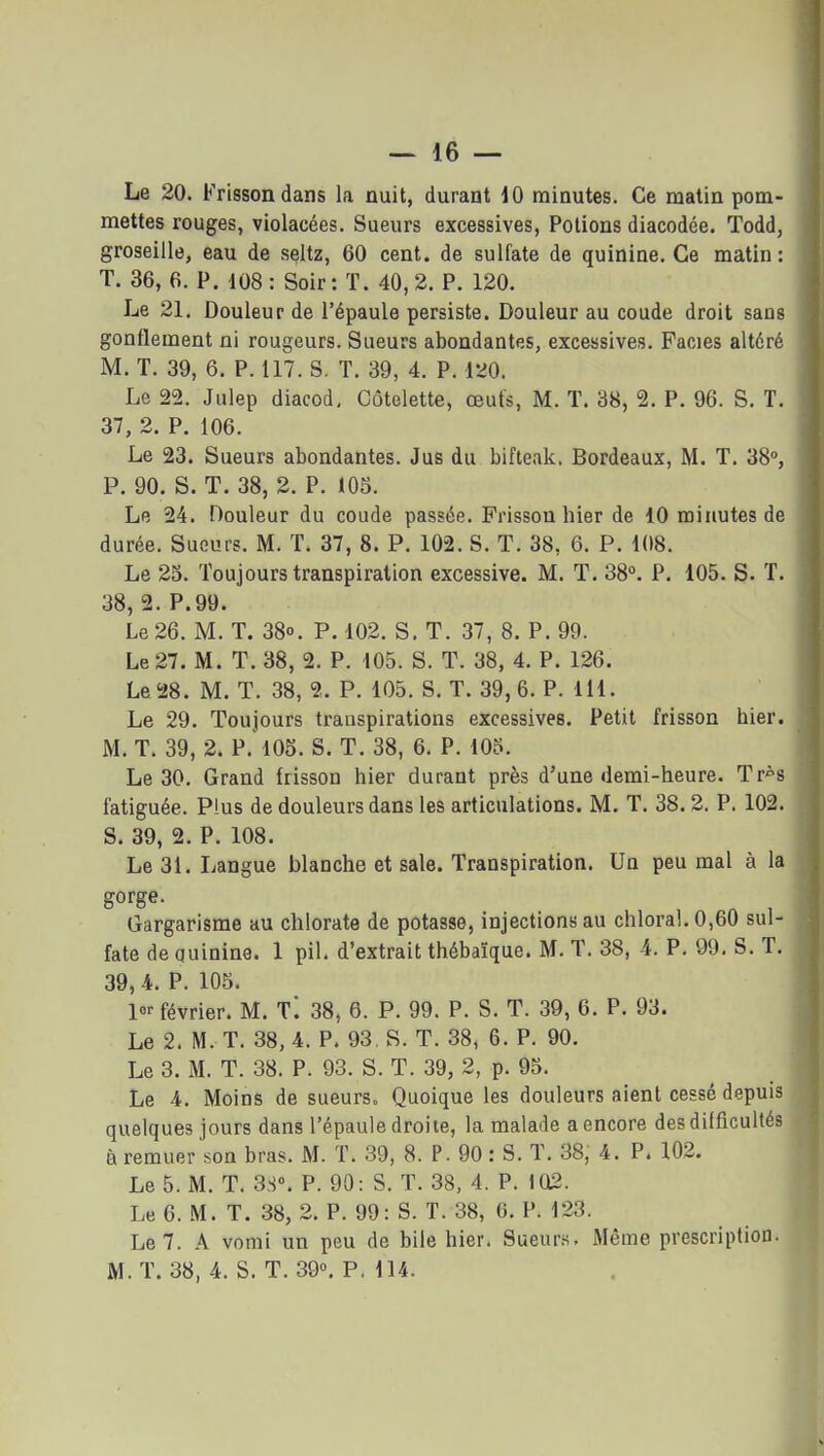 Le 20. Frisson dans la nuit, durant 10 minutes. Ce matin pom- mettes rouges, violacées. Sueurs excessives, Potions diacodée. Todd, groseille, eau de seltz, 60 cent, de sulfate de quinine. Ce matin : T. 36, 6. P. 108: Soir: T. 40,2. P. 120. Le 21. Douleur de l'épaule persiste. Douleur au coude droit sans gonflement ni rougeurs. Sueurs abondantes, excessives. Faciès altéré M. T. 39, 6. P. 117. S. T. 39, 4. P. 120. Le 22. Julep diacod. Côtelette, œuts, M. T. 38, 2. P. 96. S. T. 37, 2. P. 106. Le 23. Sueurs abondantes. Jus du bifteak. Bordeaux, M. T. 38», P. 90. S. T. 38, 2. P. 105. Le 24. Douleur du coude passée. Frisson hier de 10 minutes de durée. Sueurs. M. T. 37, 8. P. 102. S. T. 38, 6. P. 108. Le 25. Toujours transpiration excessive. M. T. 38°. P. 105. S. T. 38, 2. P.99. Le 26. M. T. 38°. P. 102. S. T. 37, 8. P. 99. Le 27. M. T. 38, 2. P. 105. S. T. 38, 4. P. 126. Le 28. M. T. 38, 2. P. 105. S. T. 39,6. P. 111. Le 29. Toujours transpirations excessives. Petit frisson hier. M. T. 39, 2. P. 105. S. T. 38, 6. P. 105. Le 30. Grand frisson hier durant près d'une demi-heure. Tr^s fatiguée. Plus de douleurs dans les articulations. M, T. 38.2. P. 102. S. 39, 2. P. 108. Le 31. Langue blanche et sale. Transpiration. Un peu mal à la gorge. Gargarisme au chlorate de potasse, injections au chloral,0,60 sul- fate de quinine. 1 pil. d'extrait thébaïque. M. T. 38, 4. P. 99. S. T. 39, 4. P. 105. février. M. Ti 38, 6. P. 99. P. S. T. 39, 6. P. 93. Le 2. M. T. 38, 4. P. 93, S. T. 38, 6. P. 90. Le 3. M. T. 38. P. 93. S. T. 39, 2, p. 95. Le 4. Moins de sueurs. Quoique les douleurs aient cessé depuis quelques jours dans l'épaule droite, la malade a encore des difficultés à remuer son bras. M. T. 39, 8. P. 90 : S. T. 38, 4. P. 102. Le 5. M. T. 38». P. 90: S. T. 38, 4. P. 102. Le 6. M. T. 38, 2. P. 99: S. T. 38, 0. P. 123. Le 7. A vomi un peu de bile hier. Sueurs. Même prescription. M. T. 38, 4. S. T. 39°. P. 114.