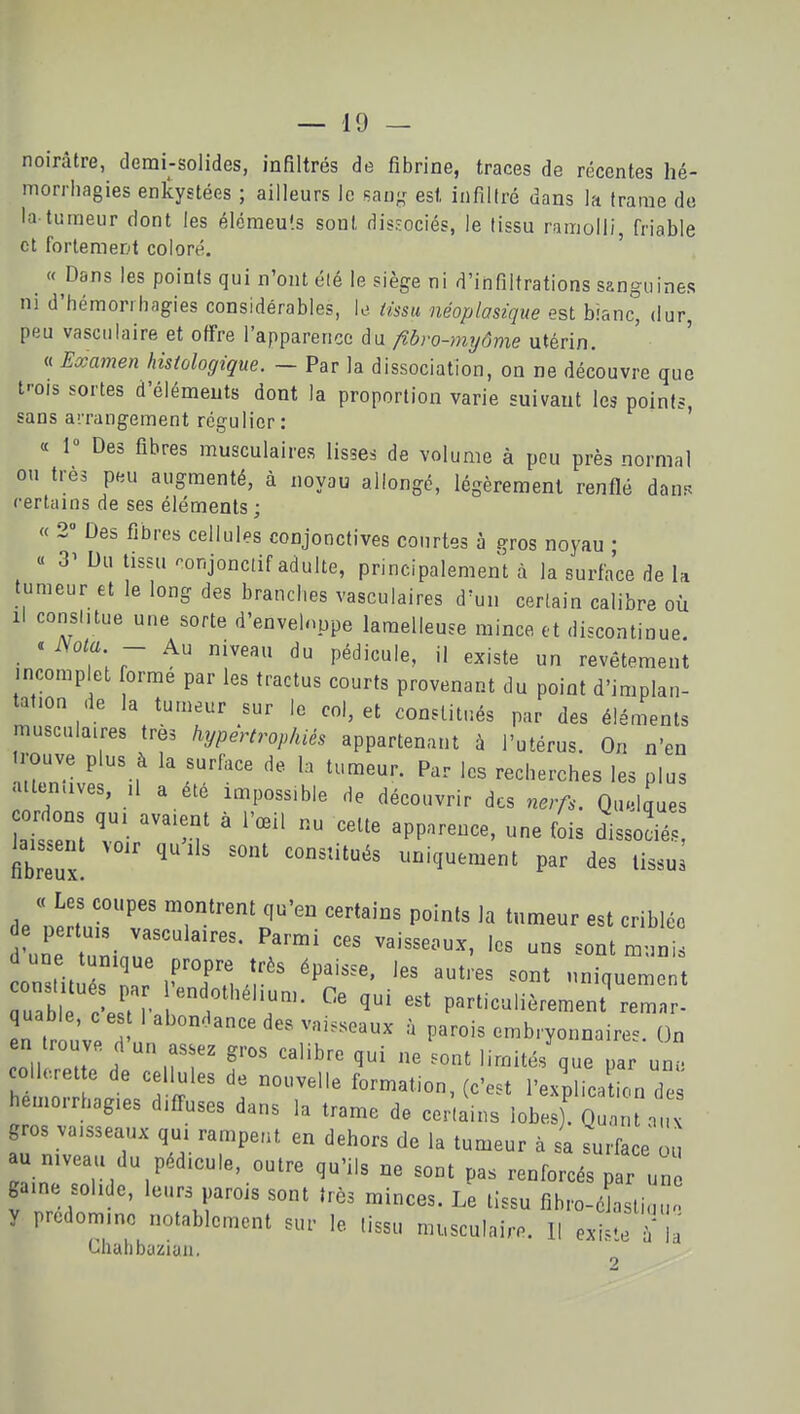 noirâtre, demi-solides, infiltrés de fibrine, traces de récentes hé- morrhagies enlcystées ; ailleurs le san- est infiltré dans la trame de la-tumeur dont les éléraeu'.s sont dissociés, le tissu ramolli, friable et fortement coloré. ' «Dans les points qui n'ont été le siège ni d'infiltrations sanguines m d'hémorrhagies considérables, U tissu néoplasique est bianc, dur, peu vasculaire et offre l'apparence du/?ôro-m?/(5me utérin. « Examen histologique. - Par la dissociation, on ne découvre que trois sortes d'éléments dont la proportion varie suivant les points sans arrangement régulier : ' « 1» Des fibres musculaires lisses de volume à peu près normal ou très peu augmenté, à noyau allongé, légèrement renflé danr. certains de ses éléments ; « 2 Des fibres cellules conjonctives courtes à gros noyau • « 3'Du tissu ronjonctif adulte, principalement à la surface de la tumeur et le long des brandies vasculaires d'un certain calibre où Il conshtue une sorte d'envelnppe laraelleuse mince et discontinue. « JSota - Au niveau du pédicule, il existe un revêtement incomplet orme par les tractus courts provenant du point d'implan- tation de la tumeur sur le col, et constitués par des éléments musculaires très hypertrophiés appartena.it à l'utérus. On n'en rouve plus à la surface de la tumeur. Par les recherches les plus attenaves, .1 a été impossible de découvrir des nerfs. Quelques cordons qui avaient à l'œil nu cette apparence, une fois dissocié., fibreux! uniquement par des lissul « Les coupes montrent qu'en certains points la tumeur est criblée 'une tuniar ' constit rr ^^'-^^ uniquement uabl cW • Y'^'T^'T' ï' Pc^rticulièrement remar- quable, c es 1 abon^lance des vaisseaux à parois embryonnaires. On en trouve d'un asse^ gros calibre qui ne .ont limités que par un concrèt e de cellules de nouvelle formation, (c'est l'explica ion de hemorrhag.es difTuses dans la trame de certains lobes)' Qua a gros vaisseaux qui rampent en dehors de la tumeur à sa surface ou au niveau du pédicule, outre qu'ils ne sont pas renforcés par un gaine solide, leurs parois sont très minces. Le tissu fibro-éLliuu y prédomine notablement sur le tissu musculaire. ll exi^-e î' la Chahbazian.