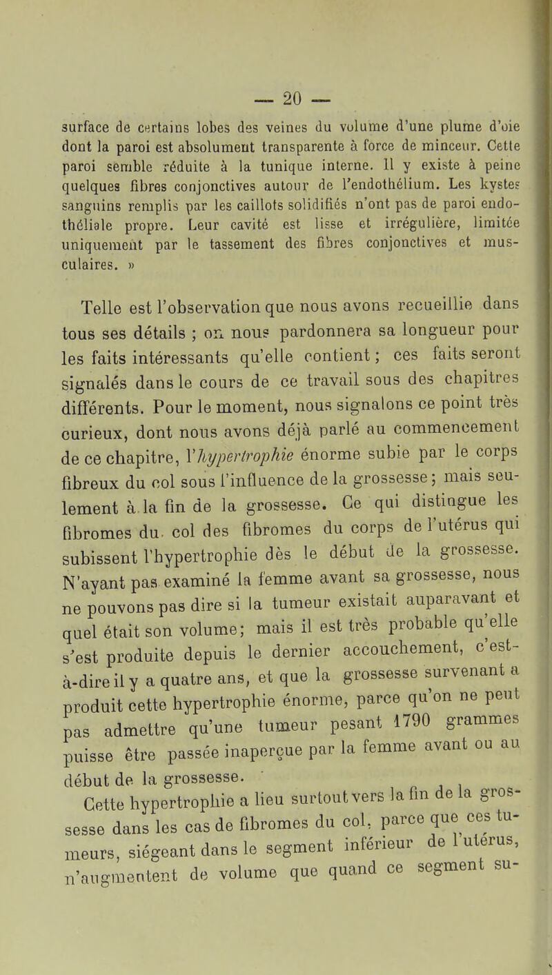 surface de Cfirtains lobes des veines du volume d'une plume d'oie dont la paroi est absolument transparente à force de minceur. Celle paroi semble réduite à la tunique interne, 11 y existe à peine quelques fibres conjonctives autour de l'endothélium. Les kyste? sanguins remplis par les caillots solidifiés n'ont pas de paroi eudo- théliale propre. Leur cavité est lisse et irrégulière, limitée uniquement par le tassement des fibres conjonctives et mus- culaires. » Telle est l'observation que nous avons recueillie dans tous ses détails ; on nou? pardonnera sa longueur pour les faits intéressants qu'elle contient ; ces faits seront signalés dans le cours de ce travail sous des chapitres différents. Pour le moment, nous signalons ce point très curieux, dont nous avons déjà parlé au commencement de ce chapitre, Miijpertrophie énorme subie par le corps fibreux du col sous l'influence de la grossesse; mais seu- lement à la fm de la grossesse. Ce qui distingue les fibromes du. col des fibromes du corps de l'utérus qui subissent l'hypertrophie dès !e début de la grossesse. N'ayant pas examiné la femme avant sa grossesse, nous ne pouvons pas dire si la tumeur existait auparavant et quel était son volume; mais il est très probable qu'elle s^est produite depuis le dernier accouchement, c'est- à-dire il y a quatre ans, et que la grossesse survenant a produit cette hypertrophie énorme, parce qu'on ne peut pas admettre qu'une tumeur pesant 1790 grammes puisse être passée inaperçue par la femme avant ou au début de la grossesse. n j i Cette hypertrophie a heu surtout vers la fm de la gros- sesse dans les cas de fibromes du coL parce que ces tu- meurs, siégeant dans le segment inférieur de 1 utérus, n'augmentent de volume que quand ce segment su-