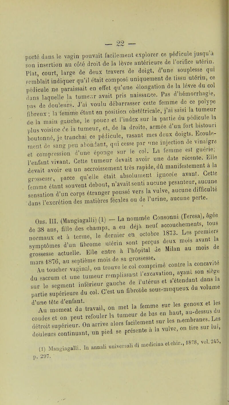 porté dans le vagin pouvait facilement explorer ce pédicule jusqu'à son insertion au côlé droit de la lèvre antérieure de l'orifice utérin. Plat, court, large de deux travers de doigt, d'une souplesse qui Fcrablait indiquer qu'il était composé uniquement de lissu utérin, ce podicule ne paraissait en effet qu'une élongation de la lèvre du col Ilans laquelle la tumev.r avait pris naissance. Pas d'hémorrhag.e, pas de douleurs. J'ai voulu débarrasser celte femme de ce polype fibreux • la femme étant en position obstétricale, j'ai saisi la tumeur de la m'ain gauche, le pouc3 et l'index sur la partie du pédicule la plus voisine ^e la tumeur, et, de la droite, armée d un lort b.stoun boutonné, je tranchai ce pédicule, rasant mes deux doigts. Ecoule- ment do sang peu abondant, qui cesse par -me injection de vinaigre et compression d'une éponge sur le col. La femme est guene; l'enfant vivant. Cette tumeur devait avoir une date récente lil o devait avoir eu un accroissement très rapide, du manifestement a la o-ro^sesse, parce qu'elle était absolument ignorée avant. Cette femme élan souvent debout, n'avait senti aucune pesanteur aucune ■ e^at on d'un corps étranger poussé vers la vulve, aucune difficulté ■dans l'excrétion des matières fécales ou de l'urine, aucune perte. 0.. ITT maneiaçalli) (1) - La nommée Consonni (Teresa), âgée ™,.i;--nr-i 1 pvravation. avaiH son sitgu du sacrum et une tumeur ^^^1 »^-^;'\! ^^^^^ ; ^J^^ant dans la d'une tète d'enfant. ^^ ies (t) Man,iagalli. In annali univorsaU di .ediciua etchir., t878, vol. 245, p. 297.