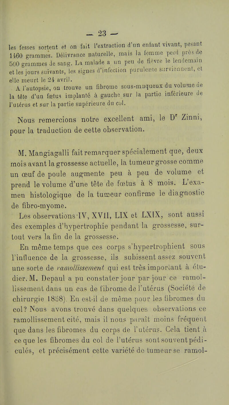 les fesses sortent et on fait l'extraction d'nn entant vivant, pestant 1460 grammes. Délivrance naturelle, mais la femme peiri près de 500 grammes de sang-. La malade a un peu de iièvre le lendcmau, et les jours suivants, les signes d'infccLion puruleuie survicnneuf, et elle meurt le 24 avril. A l'autopsie, ou trouve un fibrome sous-muqueux du volume ae la tête d'un fœtus implanté à gauche sur la partie inférieure de l'utérus et sur la partie supérieure du col. Nous remercions notre excellent ami, le Zmni, pour la traduction de cette observation. M. Mangiagalli fait remarquer spécialement que, deux mois avant la grossesse actuelle, la tumeur grosse comme un œuf de poule aug-mente peu à peu de volume et prend le volume d'une tête de fœtus à 8 mois. L'exa- men histologique de la tumeur confirme le diagnostic de fibro-myome. Les observations TV, XVli, LIX et LXIX, sont aussi des exemples d'hypertrophie pendant la grossesse, sur- tout vers la fin de la grossesse. En même temps que ces corps s'hypertrophient sous l'influence de la grossesse, ils subissent assez souvent une sorte de vanwUissement qui est très important à étu- dier. M. Depaul a pu constater jour par jour ce ramol- lissement dans un cas de fibrome de l'utérus (Société de chirurgie 18b8). En cst-il de môme pour les fibromes du col? Nous avons trouvé dans quelques observations ce ramollissement cité, mais il nous paraît moins fréquent que dans les fibromes du corps de l'utérus. Cola tient à ce que les fibromes du col de l'utérus sont souvent pédi- culés, et précisément cette variété do tumeur se ramol-