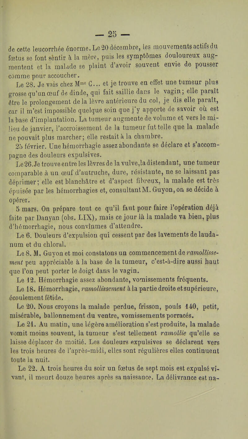 de cette leucorrhée énorme. Le 20 décembre, les mouvements actifs du fœtus se font sentir à la mère, puis les symptômes douloureux aug- mentent et la malade se plaint d'avoir souvent envie de pousser comme pour accoucher. Le 28. Je vais chez M^o G... et je trouve en effet une tumeur plus grossequ'unœuf de dinde, qui fait saillie dans le vagin ; elle paraît être le prolongement de la lèvre antérieure du col, je dis elle paraît, car il m'est impossible quelque soin que j'y apporte de savoir où est la base d'implantation. La tumeur augmente de volume et vers le mi- lieu de janvier, l'accroissement de la tumeur fut telle que la malade ne pouvait plus marcher; elle restait à la chambre. 25 février. Unehémorrhagie assez abondante se déclare et s'accom- pagne des douleurs expulsives. Le26. Je trouve entre les lèvres de la vulve,la distendant, une tumeur comparable à un œuf d'autruche, dure, résistante, ne se laissant pas déprimer; elle est blanchâtre et d'aspect fibreux, la malade est très épuisée par les hémorrhagies et, consultant M. Guyon,on se décide à opérer. 5 mars. On prépare tout ce qu'il faut pour faire l'opération déjà faite par Uanyan (obs. LIX), mais ce jour là la malade va bien, plus d'hémorrhagie, nous convînmes d'attendre. Le 6. Douleurs d'expulsion qui cessent par des lavements de lauda- num et du chloral. Le 8. M. Guyon et moi constatons un commencement de ramollisse- ment peu appréciable à la base de la tumeur, c'est-à-dire aussi haut que l'on peut porter le doigt dans le vagin. Le 12. Hémorrhagie assez abondante, vomissements fréquents. Le 18. Hémorrhagie, ramollissement à la partie droite et supérieure, écoulement fétide. Le 20. Nous croyons la malade perdue, frisson, pouls 140, petit, misérable, ballonnement du ventre, vomissements porracés. Le 21. Au malin, une légère amélioration s'est produite, la malade vomit moins souvent, la tumeur s'est tellement ramollie qu'elle se laisse déplacer de moitié. Les douleurs expulsives se déclarent vers les trois heures de l'après-midi, elles sont régulières elles continuent toute la nuit. Le 22. A trois heures du soir un foetus de sept mois est expulsé vi- vant, il meurt douze heures après sa naissance. La délivrance estna-