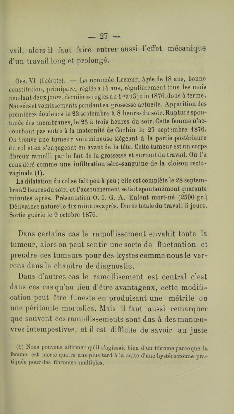 vail, alors il faut faire entrer aussi l'effet mécanique d'un travail long et prolongé. Obs. VI (Inédite). — La nommée Lecœur, âgée de 18 ans, bonne constitution, primipare, réglée a 14 ans, régulièrement tous les mois pendant deuxjours,dernières règlesdu l^'-auBjuin 1876,donc à terme. Nauséesetvoraissements pendant sa grossesse actuelle. Apparition des premières douleurs le 23 septembra à 8 heures du soir. Rupture spon- tanée des membranes, le 25 à trois heures du soir. Cette femme n'ac- couchaut pas entre à la maternité de Cochin le 27 septfimbre 1876. On trouve une tumeur volumineuse siégeant à la partie postérieure du col et en s'engageant en avant de la tête. Cette tumeur est un corps fibreux ramolli par le fait de la grossesse et surtout du travail. On l'a considéré comme une infiltration séro-sanguine de la cloison recto- vaginale (1). La dilatation du col se tait peu à peu ; elle est complète le 28 septem- bre à2 heures du soir, et l'accouchement se fait spontanément quarante minutes après. Présentation 0. L G. A. Enifint mort-né (2500 gr.) Délivrance naturelle dix minutes après. Durée totale du travail o jours. Sortie guérie le 9 octobre 1876. Dans certains cas le ramollissement envahit toute la tumeur, alors on peut sentir une sorte de fluctuation et prendre ces tumeurs pour des kystes comme nous le ver- rons dans le chapitre de diagnostic. Dans d'autres cas le ramollisement est central c'est dans ces cas qu'au lieu d'être avantageux, cette modifi- cation peut être funeste en produisant une métrite ou une péritonite mortelles. Mais il faut aussi remarquer que souvent ces ramollissements sont dus à des manœu- vres intempestives, et il est difficile de savoir au juste (1) Nous pouvons affirmer qu'il s'agissait bien d'un fibrome parce que la femme est morte quatre ans plus tard à la suite d'une hystérectomie pra- tiquée pour des fibromes multiples.