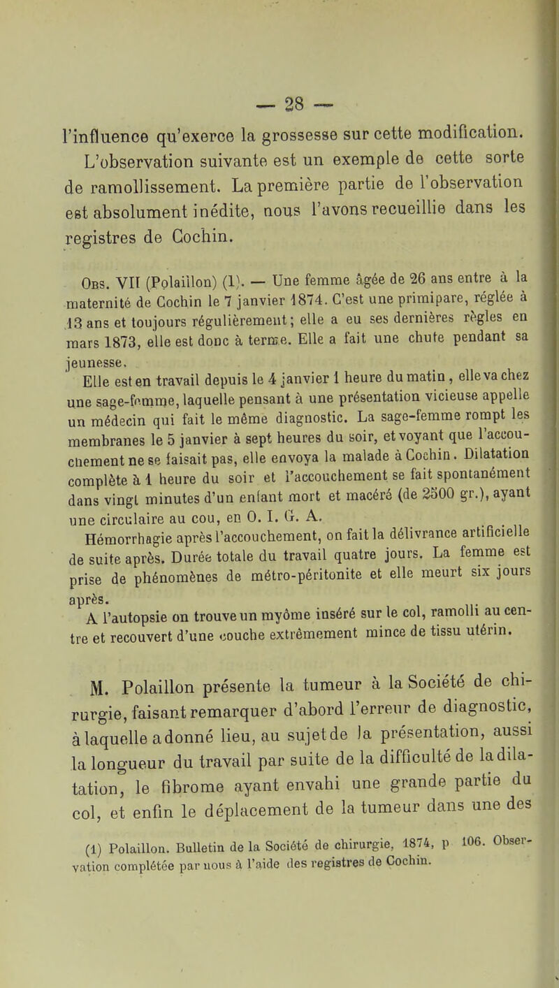 l'influence qu'exerce la grossesse sur cette modification. L'observation suivante est un exemple de cette sorte de ramollissement. La première partie de l'observation est absolument inédite, nous l'avons recueillie dans les registres de Gochin. Obs. vit (Polaiilon) (1). — Une femme âgée de 26 ans entre à la maternité de Cochin le 7 janvier 1874. C'est une primipare, réglée à ,13 ans et toujours régulièrement; elle a eu ses dernières rt>gles en mars 1873, elle est donc à terme. Elle a fait une chute pendant sa jeunesse. Elle est en travail depuis le 4 janvier 1 heure du matin, elle va chez une sage-fo.mrae, laquelle pensant à une présentation vicieuse appelle un médecin qui fait le même diagnostic. La sage-femme rompt les membranes le 5 janvier à sept heures du soir, et voyant que l'accou- cliementnese faisait pas, elle envoya la malade àCochia. Dilatation complète à 1 heure du soir et l'accouchement se fait spontanément dans vingt minutes d'un enfant mort et macéré (de 2300 gr.), ayant une circulaire au cou, en 0. L tî. A. Hémorrhagie après l'accouchement, on fait la délivrance artificielle de suite après. Durée totale du travail quatre jours. La femme est prise de phénomènes de métro-péritonite et elle meurt six jours après. A l'autopsie on trouve un myôme inséré sur le col, ramolli au cen- tre et recouvert d'une couche extrêmement mince de tissu utérin. M. Polaiilon présente la tumeur à la Société de chi- rurgie, faisant remarquer d'abord l'erreur de diagnostic, à laquelle a donné lieu, au sujetde )a présentation, aussi la longueur du travail par suite de la difficulté de la dila- tation, le fibrome ayant envahi une grande partie du col, et enfin le déplacement de la tumeur dans une des (1) Polaiilon. Bulletin de la Société de chirurgie, 1874, p 106. Obser- vation complétée par uous à l'aide des registres de Cochin.
