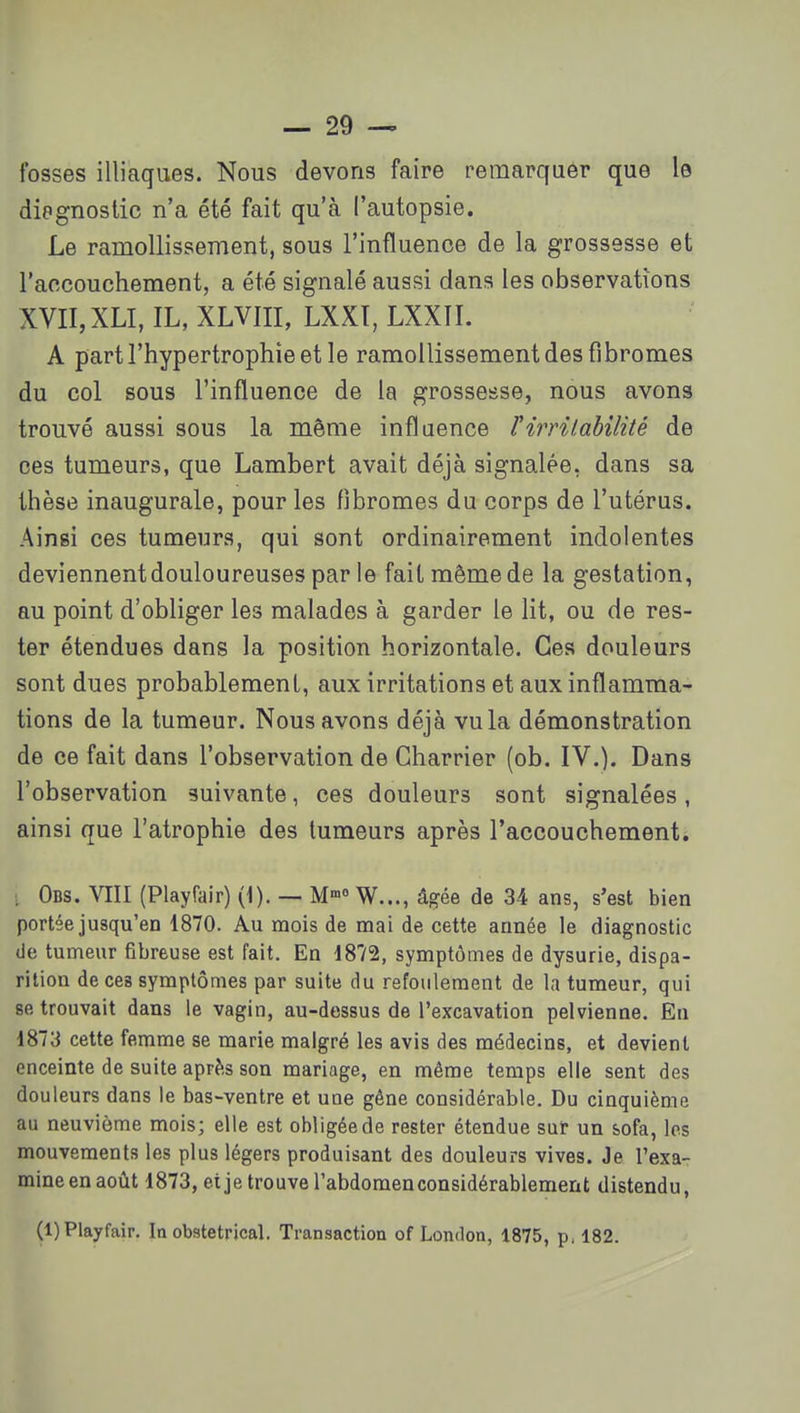 fosses illiaques. Nous devons faire remarquer que le diagnostic n'a été fait qu'à l'autopsie. Le ramollissement, sous l'influence de la grossesse et l'accouchement, a été signalé aussi dans les observations XVII,XLI, IL, XLVIII, LXXT, LXXII. A part l'hypertrophie et le ramollissement des fibromes du col sous l'influence de la grossesse, nous avons trouvé aussi sous la même influence F irritabilité de ces tumeurs, que Lambert avait déjà signalée, dans sa thèse inaugurale, pour les fibromes du corps de l'utérus. Ainsi ces tumeurs, qui sont ordinairement indolentes deviennent douloureuses par le fait même de la gestation, au point d'obliger les malades à garder le lit, ou de res- ter étendues dans la position horizontale. Ces douleurs sont dues probablement, aux irritations et aux inflamma- tions de la tumeur. Nous avons déjà vu la démonstration de ce fait dans l'observation de Charrier (ob. IV.). Dans l'observation suivante, ces douleurs sont signalées, ainsi que l'atrophie des tumeurs après l'accouchement. . Obs. VIII (Playfair) (1). — M W..., âgée de 34 ans, s'est bien portée jusqu'en 1870. Au mois de mai de cette année le diagnostic de tumeur fibreuse est fait. En 1872, symptômes de dysurie, dispa- rition de ces symptômes par suite du refoulement de la tumeur, qui se trouvait dans le vagin, au-dessus de l'excavation pelvienne. En 1873 cette femme se marie malgré les avis des médecins, et devient enceinte de suite après son mariage, en même temps elle sent des douleurs dans le bas-ventre et une gêne considérable. Du cinquième au neuvième mois; elle est obligée de rester étendue sur un sofa, les mouvements les plus légers produisant des douleurs vives. Je l'exa- mine en août 1873, eije trouve l'abdomen considérablement distendu, (1) Playfair. In obstétrical. Transaction of London, 1875, p, 182.
