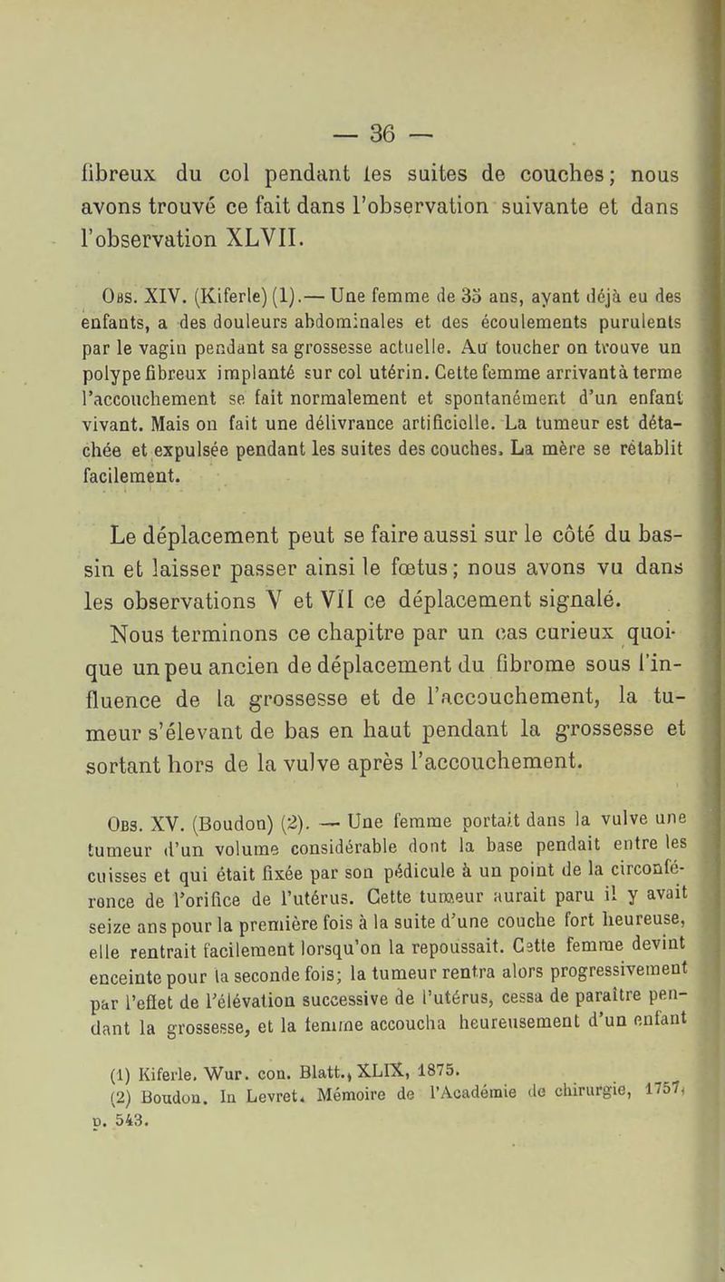 fibreux du col pendant les suites de couches; nous avons trouvé ce fait dans l'observation suivante et dans l'observation XLVII. Obs. XIV. (Kiferle) (1).— Une femme de 35 ans, ayant déjà eu des enfants, a des douleurs abdominales et des écoulements purulents par le vagin pendant sa grossesse actuelle. Aiï toucher on trouve un polype fibreux implanté sur col utérin. Celte femme arrivant à terme l'accouchement se fait normalement et spontanément d'un enfant vivant. Mais ou fait une délivrance artificielle. La tumeur est déta- chée et expulsée pendant les suites des couches. La mère se rétablit facilement. Le déplacement peut se faire aussi sur le côté du bas- sin et laisser passer ainsi le fœtus; nous avons vu dans les observations Y et VÏI ce déplacement signalé. Nous terminons ce chapitre par un cas curieux quoi- que un peu ancien de déplacement du fibrome sous l'in- fluence de la grossesse et de l'accouchement, la tu- meur s'élevant de bas en haut pendant la grossesse et sortant hors de la vulve après l'accouchement. Obs. XV. (Boudon) (2). — Une femme portait dans la vulve une tumeur d'un volume considérable dont la base pendait entre les cuisses et qui était fixée par son pédicule à un point de la circonfé- rence de l'orifice de l'utérus. Cette tun!?.eur aurait paru il y avait seize ans pour la première fois à la suite d'une couche fort heureuse, elle rentrait facilement lorsqu'on la repoussait. Cette femme devint enceinte pour la seconde fois; la tumeur rentra alors progressivement par l'efiet de l'élévation successive de l'utérus, cessa de paraître pen- dant la grossesse, et la femme accoucha heureusement d'un enfant (1) Kiferle, Wur. con. Blatt.,XLlX, 1875. (2) Boudou. In Levret. Mémoire de l'Académie de chirurgie, 17574 p. 543.