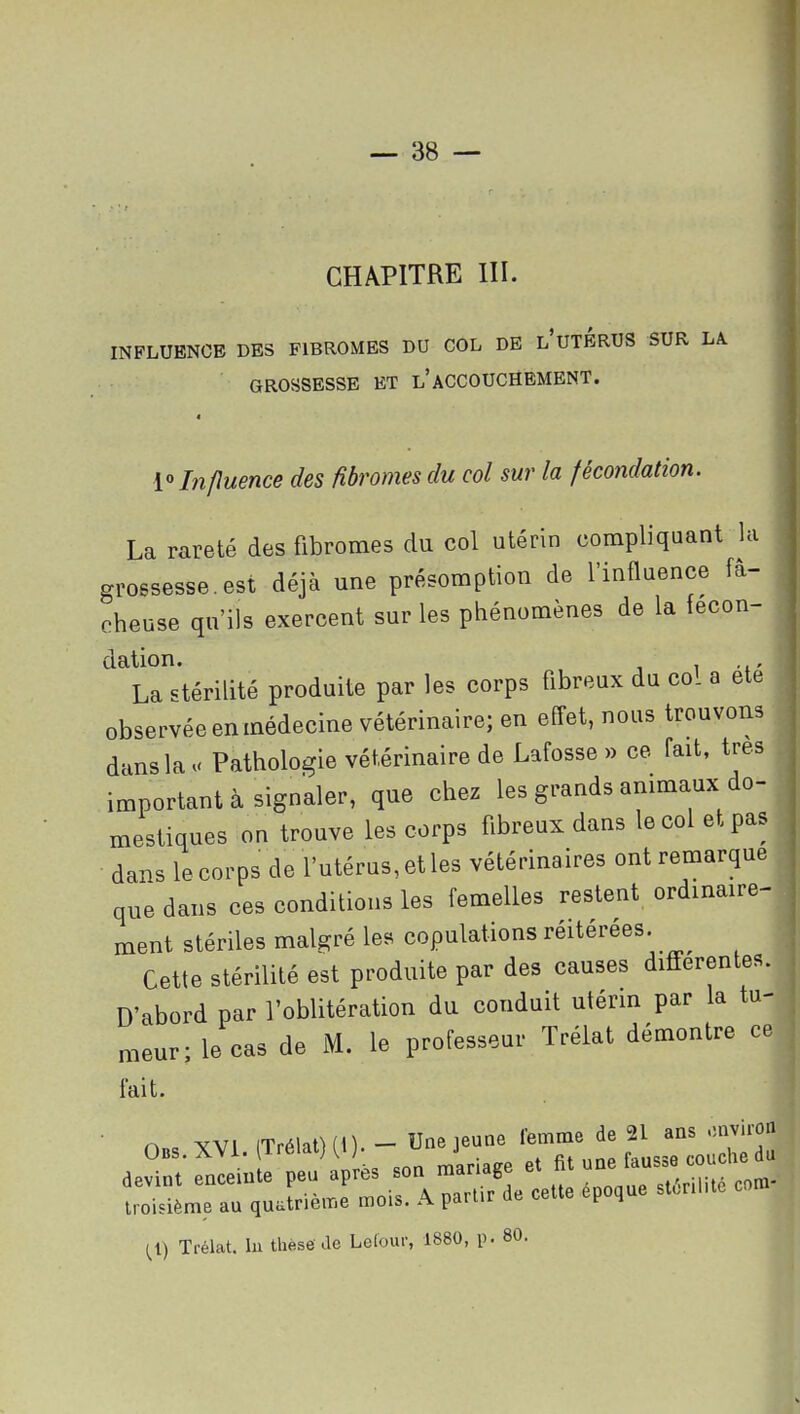 CHAPITRE III. INFLUENCE DES FIBROMES DU COL DE l'uTBRUS SUR LA. GROSSESSE ET l'ACCOUCHEMENT. « Lî/luence des fibromes du col sur la fécondation. La rareté des fibromes du col utérin compliquant la grossesse.est déjà une présomption de l'influence fâ- cheuse qu'ils exercent sur les phénomènes de la fécon- dation. 1 i' La stérilité produite par les corps fibreux du col a ete observée en médecine vétérinaire; en effet, nous trouvons dans la . Pathologie vétérinaire de Lafosse » ce fait, très important à signaler, que chez les grands animaux do- mestiques on trouve les corps fibreux dans le col et pas dans lecorps de l'utérus, et les vétérinaires ont remarque que dans ces conditions les femelles restent ordinaire- ment stériles malgré les copulations réitérées. Cette stérilité est produite par des causes différentes. D'abord par l'oblitération du conduit utérm par la tu- meur; le cas de M. le professeur Trélat démontre ce fait. ■ n„, yvi (Trélat) (0. - Une jeune femme de 21 ans .uiviron ae^ Sûî^ ''apLs son n^lr^^e ^ une coucl. ^ troisième au quatrième mois. A parUr de cette époque st.nl.te Trélat. lu thèse ae Lclour, 1880, p. 80.