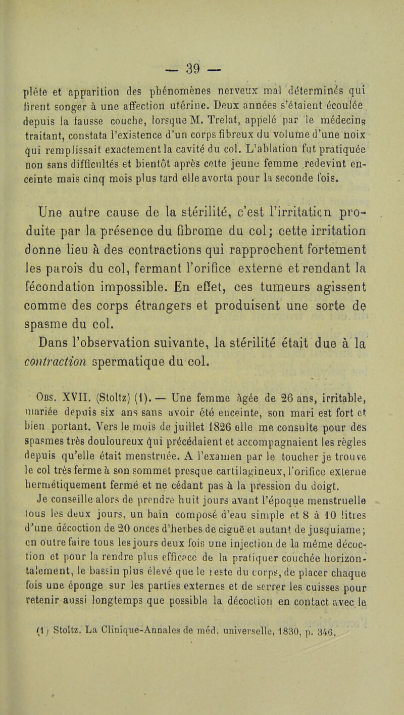 plèle et apparition des phénomènes nerveux mal déterminés qui firent songer à une affection utérine. Deux années s'étaient écoulée depuis la fausse couche, lorsque M. Trelat, appelé par le médecins traitant, constata l'existence d'un corps fibreux du volume d'une noix qui remplissait exactement la cavité du col. L'ablation fut pratiquée non sans difficultés et bientôt après cotte jeunu femme redevint en- ceinte mais cinq mois plus tard elle avorta pour la seconde fois. Une autre cause de la stérilité, c'est l'irritaticn pro- duite par la présence du fibrome du col; cette irritation donne lieu à des contractions qui rapprochent fortement les parois du col, fermant l'orifice externe et rendant la fécondation impossible. En effet, ces tumeurs agissent comme des corps étrangers et produisent une sorte de spasme du col. Dans l'observation suivante, la stérilité était due à la contractio7i spermatiqae du col. Obs. XVII. (Stoltz) (1).— Une femme âgée de 26 ans, irritable, mariée depuis six ans sans avoir été enceinte, son mari est fort et bien portant. Vers le mois de juillet 1826 elle me consulte pour des spasmes très douloureux qui précédaient et accompagnaient les règles depuis qu'elle était menstrnée. A l'examen par le toucher je trouve le col très ferme à son sommet presque cartilagineux, l'orifice externe hermétiquement fermé et ne cédant pas à la pression du doigt. Je conseille alors de prondre huit jours avant l'époque menstruelle tous les deux jours, un bain composé d'eau simple et 8 à 10 litres d'une décoction de 20 onces d'herbes de ciguë el autant de jusquiame; en Outre faire tous les jours deux fois une injection de la môme décoc- tion et pour la rendre plus cfficpce de la prati(|ner couchée horizon- talement, le bassin plus élevé que le leste du coi ps, de placer chaque fois une éponge sur les parties externes et de serrer les cuisses pour retenir aussi longtemps que possible la décoction en contact avec le (1 ; Stoltz. La Clinique-Annales de méd. universelle, 1830, p. 346.