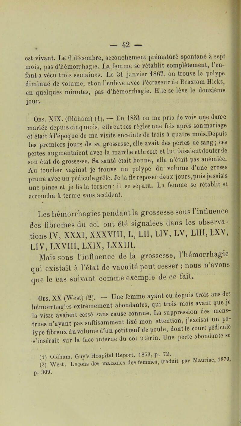 est vivant. Le 6 décembre, accouchement prématuré spontané à sept mois, pas d'hémorrhagie. La femme se rétablit complètement, l'en- fant a vécu trois semaines. Le 31 janvier 4867, on trouve le polype diminué de volume, et on l'enlève avec l'écraseur de Braxtom Hicks, en quelques minutes, pas d'hémorrhagie. Elle se lève le douzième jour. ; Obs. XIX. (Oldham) (1). — Eu 1851 on me pria de voir une dame mariée depuis cinqmois, elleeutses règles une fois après sonmariage et était à l'époque de ma visite enceinte de trois à quatre mois.Depui? les premiers jours de sa grossesse, elle avait des perles de sang; ces pertes augmentaient avec la marche et le coït et lui faisaientdouterde son état de grossesse. Sa santé était bonne, elle n'était pas anémiée. Au toucher vaginal je trouve un polype du volume d'une grosse prune avec uu pédicule grêle. Je la fis reposer deux jours, puis je saisis une pince et je fis la torsion ; il se sépara. La femme se rétablit et accoucha à terme sans accident. Les hémorrhagies pendant la grossesse sous l'influence des fibromes du col ont été signalées dans les observa- tions lY, XXXI, XXXVIll, L, LU, LIV, LV, LUI, LXV, L1V,LXVIII,LXIX, LXXIil. Mais sous l'influence de la grossesse, l'hémorrhagie qui existait à Tétat de vacuité peut cesser ; nous n'avons que le cas suivant comme exemple de ce fait. Obs XX (West) (2). — Une femme ayant eu depuis trois ans des hémorrhagies extrêmement abondantes, qui trois mois avant que je la visse avaient cessé sans cause connue. La suppression des mens- trues n'ayant pas suffisamment fixé mon attention, j'excisai un po- lype fibreuxdu volume d'un petitœuf de poule, dontle court pédicule s'insérait sur la face interne du col utérin. Une perte abondante se (1) Oldham. Guy's Hospital Report. 1853, p. 72. (2) West. Leçons des maladies des femmes, traduit par Mauriac, 1870, p. 309.