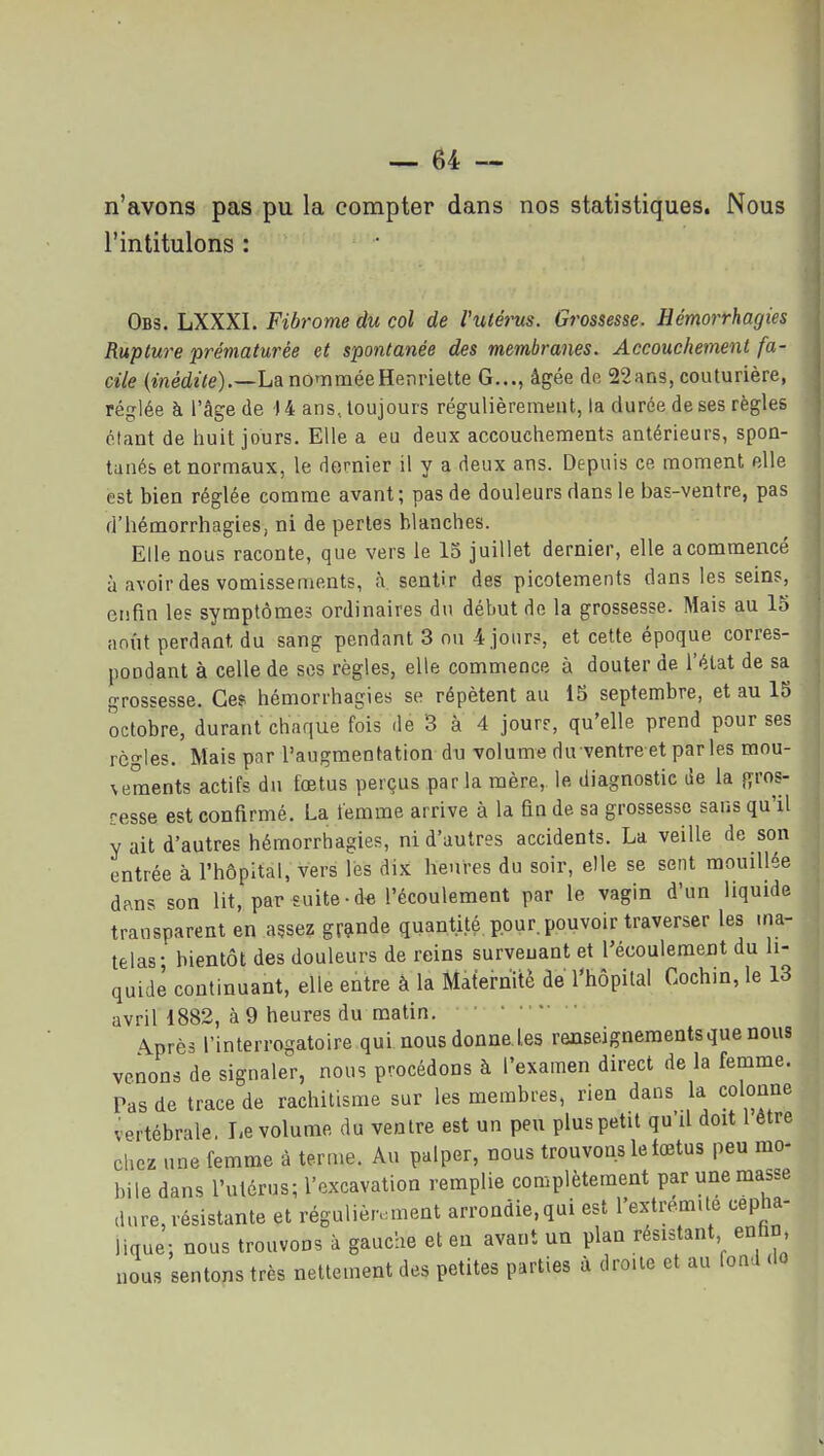 n'avons pas pu la compter dans nos statistiques. Nous l'intitulons : Obs. LXXXI. Fibrome du col de l'utérus. Grossesse. Hémorrhagies Rupture prématurée et spontanée des membranes. Accouchement fa- cile (médïVe).—La no'iiméeHenriette G..., âgée do 22ans, couturière, réglée à l'âge de -14 ans, toujours régulièrement, la durée de ses règles étant de iiuit jours. Elle a eu deux accouchements antérieurs, spon- tanés et normaux, le dernier il y a deux ans. Depuis ce moment elle est bien réglée comme avant ; pas de douleurs dans le bas-ventre, pas d'hémorrhagies, ni de perles blanches. Elle nous raconte, que vers le 15 juillet dernier, elle a commencé à avoir des vomissements, à sentir des picotements dans les seins, enfin les symptômes ordinaires du début de la grossesse. Mais au 15 anût perdant du sang pendant 3 on 4 jours, et cette époque corres- pondant à celle de ses règles, elle commence à douter de l'élat de sa grossesse. Ces hémorrhagies se répètent au 15 septembre, et au 15 octobre, durant chaque fois de 3 à 4 jour?, qu'elle prend pour ses règles. Mais par l'augmentation du volume du ventre et par les mou- vements actifs du fœtus perçus par la mère, le diagnostic de la {yros- cesse est confirmé. La femme arrive à la fin de sa grossesse sans qu'il y ait d'autres hémorrhagies, ni d'autres accidents. La veille de son entrée à l'hôpital, vers les dix heures du soir, elle se sent mouillée dans son lit, par suite • de l'écoulement par le vagin d'un liquide transparent en assez gr9tnde quantité pour, pouvoir traverser les ina- telas- bientôt des douleurs de reins survenant et l'écoulement du li- quidé continuant, elle entre à la Maternité de l'hôpital Cochin, le 13 avril 1882, à 9 heures du matin. ... Après l'interrogatoire qui nous donne les renseignements que nous venons de signaler, nous procédons à l'examen direct de la femme. Pas de trace de rachitisme sur les membres, rien dans la colonne vertébrale, Le volume du ventre est un peu plus petit qu'il doit 1 être chez une femme à terme. Au palper, nous trouvons le tœtus peu mo- bile dans l'utérus; l'excavation remplie complètement par une masse dure, résistante et régulièrement arrondie,qui est l'extremUe cepha- lique; nous trouvons à gauche et en avant un plan résistant enfin nous sentons très nettement des petites parties à droite et au fond .lo