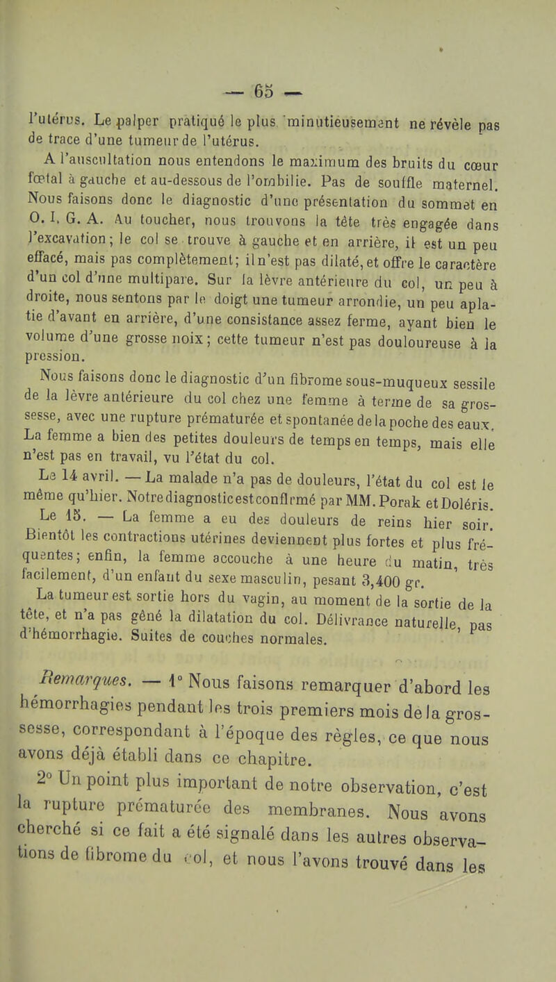 • — 65 l'ulérus. Le palper pratiqué le plus minutieusement ne révèle pas de trace d'une tumeur de l'utérus. A l'auscultation nous entendons le maximum des bruits du cœur fœtal à gauche et au-dessous de l'oryDbilie. Pas de souffle maternel. Nous faisons donc le diagnostic d'une présentation du sommet en 0.1. G. A. Au toucher, nous trouvons la tête très engagée dans l'excavation; le col se trouve à gauche et en arrière, il est un peu effacé, mais pas complètemenl; il n'est pas dilaté, et offre le caractère d'un col d'une multipare. Sur la lèvre antérieure du col, un peu à droite, nous sentons par lo doigt une tumeur arrondie, un peu apla- tie d'avant en arrière, d'une consistance assez ferme, ayant bien le volume d'une grosse noix; cette tumeur n'est pas douloureuse à la pression. Nous faisons donc le diagnostic d'un fibrome sous-muqueux sessile de la lèvre antérieure du col chez une femme à terme de sa gros- sesse, avec une rupture prématurée et spontanée de la poche des eaux. La femme a bien des petites douleurs de temps en temps, mais elle n'est pas en travail, vu l'état du col. Le 14 avril. — La malade n'a pas de douleurs, l'état du col est le même qu'hier. Notrediagnosticestconflrmé parMM.Porak etDoléris. Le 15. — La femme a eu des douleurs de reins hier soir! Bientôt les contractions utérines deviennent plus fortes et plus fré- quentes; enfin, la femme accouche à une heure du matin, très facilement, d'un enfant du sexe masculin, pesant 3,400 gr. La tumeur est sortie hors du vagin, au moment de la sortie de la tête, et n'a pas gêné la dilatation du col. Délivrance naturelle pas d'hémorrhagie. Suites de couches normales. ' Remarques. — i» Nous faisons remarquer d'abord les hémorrhagies pendant les trois premiers mois delà gros- sesse, correspondant à l'époqae des règles, ce que nous avons déjà établi dans ce chapitre. 2° Un point plus important de notre observation, c'est la rupture prématurée des membranes. Nous avons cherché si ce fait a été signalé dans les autres observa- tions de fibrome du . ol, et nous l'avons trouvé dans les