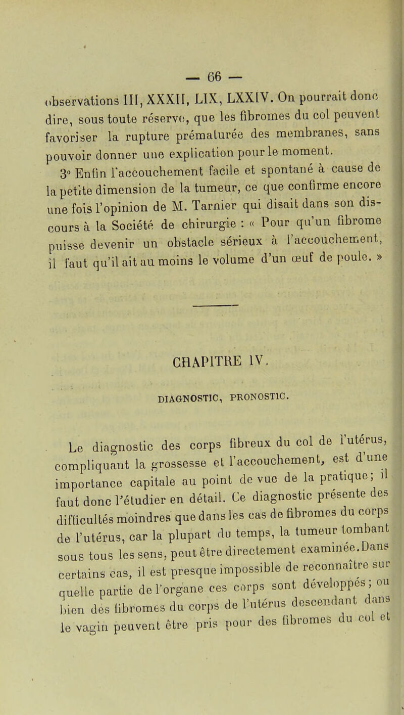 (.bservations III, XXXII, LIX, LXXIV. On pourrait donc dire, sous toute réserve, que les fibromes du col peuvent favoriser la rupture prématurée des membranes, sans pouvoir donner une explication pour le moment. 3» Enfin laccouchement facile et spontané à cause de la petite dimension de la tumeur, ce que confirme encore une fois l'opinion de M. Tarnier qui disait dans son dis- cours à la Société de chirurgie : « Pour qu'un fibrome puisse devenir un obstacle sérieux à l'accouchement, il faut qu'il ait au moins le volume d'un œuf de poule. » CHAPITRE IV. DIAGNOSTIC, PRONOSTIC. Le diagnostic des corps fibreux du col de l'utérus, compliquant la grossesse et l'accouchement, est d'une importance capitale au point de vue de la pratique; il faut donc rétudier en détail. Ce diagnostic présente des difficultés moindres que dans les cas de fibromes du corps de l'utérus, car la plupart du temps, la tumeur tombant sous tous les sens, peut être directement examinée.Dans certains cas, il est presque impossible de reconnaître sur quelle partie de l'organe ces corps sont développes ; ou bien des fibromes du corps de l'utérus descendant dans le vagin peuvent être pris pour des fibromes du col et